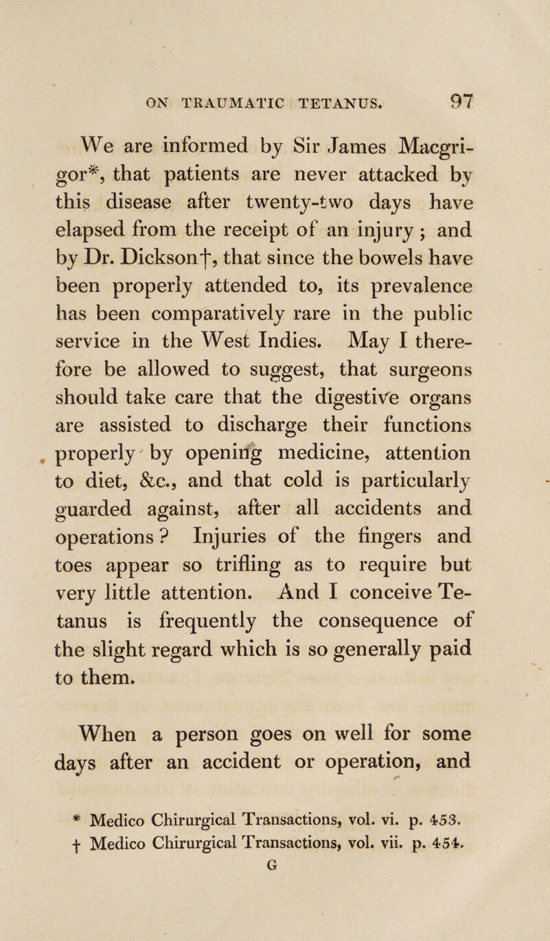 We are informed by Sir James Macgri- gor*, that patients are never attacked by this disease after twenty-two days have elapsed from the receipt of an injury; and by Dr. Dickson that since the bowels have been properly attended to, its prevalence has been comparatively rare in the public service in the West Indies. May I there¬ fore be allowed to suggest, that surgeons should take care that the digestive organs are assisted to discharge their functions properly by opening medicine, attention to diet, &c., and that cold is particularly guarded against, after all accidents and operations? Injuries of the fingers and toes appear so trifling as to require but very little attention. And I conceive Te¬ tanus is frequently the consequence of the slight regard which is so generally paid to them. When a person goes on well for some days after an accident or operation, and * Medico Chirurgical Transactions, vol. vi. p. 453. f Medico Chirurgical Transactions, vol. vii. p, 454. G