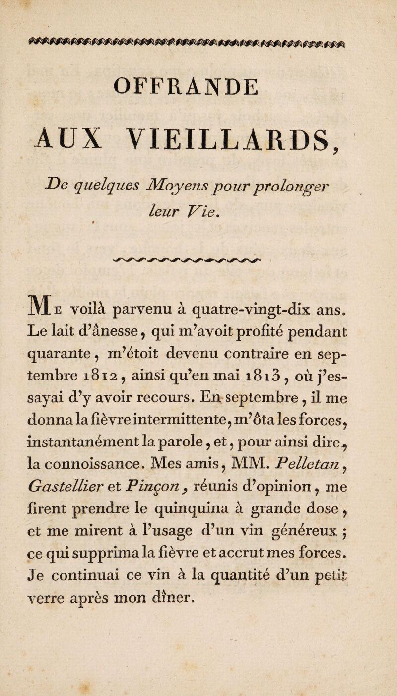 AUX VIEILLARDS, De quelques Moyens pour prolonger leur Vie. M e voilà parvenu à quatre-vingt-dix ans. Le lait d’ânesse, qui m’avoit profité pendant quarante, m’étoit devenu contraire en sep¬ tembre 1812 7 ainsi qu’en mai 1813 9 où j’es¬ sayai d’y avoir recours. En septembre ? il me donna la fièvre intermittente9 m’ôta les forces ? instantanément la parole 9 et ? pour ainsi dire^ la connoissance. Mes amis9 MM. Pelletan 7 Gastellier et Pinçon , réunis d’opinion , me firent prendre le quinquina à grande dose , et me mirent à l’usage d’un vin généreux ; ce qui supprima la fièvre et accrut mes forces. Je continuai ce vin à la quantité d’un petit verre après mon dîner.