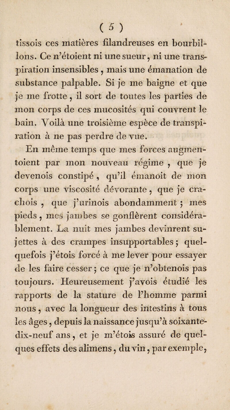 tissois ces matières filandreuses en bourbil¬ lons. Ce n’étoient ni une sueur9 ni une trans- piration insensibles ? mais une émanation de substance palpable. Si je me baigne et que je me frotte 9 il sort de toutes les parties de mon corps de ces mucosités qui couvrent le bain. Voilà une troisième espèce de transpi¬ ration à ne pas perdre de vue. En même temps que mes forces augmen¬ taient par mon nouveau régime ? que je devenois constipé , qu’il émanoit de mon corps une viscosité dévorante . que je cra- chois 9 que j’urinois abondamment ; mes pieds 9 mes jambes se gonflèrent considéra¬ blement. La nuit mes jambes devinrent su- j ettes à des crampes insupportables ; quel¬ quefois j’étois forcé à me lever pour essayer de les faire cesser ; ce que je n’obtenois pas toujours. Heureusement j’avois étudié les rapports de la stature de l’homme parmi nous9 avec la longueur des intestins à tous les âges 9 depuis la naissance jusqu’à soixante- dix-neuf ans , et je m’étois assuré de quel¬ ques effets des alimens ? du vin : par exemple 9