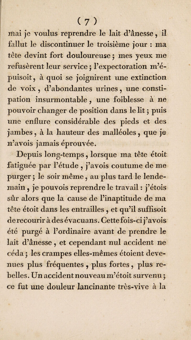 mai je voulus reprendre le lait d’ânesse , iî fallut le discontinuer le troisième jour : ma tête devint fort douloureuse ; mes yeux me refusèrent leur service ; l’expectoration m’é- puisoit, à quoi se joignirent une extinction de voix , d’abondantes urines , une consti¬ pation insurmontable ; une foiblesse à ne pouvoir changer de position dans le lit ; puis une enflure considérable des pieds et des jambes , à la hauteur des malléoles , que je n’avois jamais éprouvée. Depuis long-temps, lorsque ma tête étoit fatiguée par l’étude , j’avois coutume de me purger j le soir même, au plus tard le lende¬ main , je pouvois reprendre le travail : j’étois sûr alors que la cause de l’inaptitude de ma tête étoit dans les entrailles , et qu’il suffisoit de recourir à des é vacuans. Cette fois-ci j ’avois été purgé à l’ordinaire avant de prendre le lait d’ânesse, et cependant nul accident ne céda ; les crampes elles-mêmes étoient deve¬ nues plus fréquentes 7 plus fortes, plus re¬ belles. Un accident nouveau m’étoit survenu ; ce fut une douleur lancinante très-vive à la