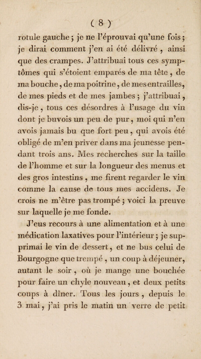 rotule gauche ; je ne réprouvai qu’une fois ; je dirai comment j’en ai été délivré , ainsi que des crampes. J’attribuai tous ces symp¬ tômes qui s’étoient emparés de ma tête , de ma bouche, de ma poitrine, de mes entrailles, de mes pieds et de mes jambes ; j’attribuai, dis-je, tous ces désordres à l’usage du vin dont je buvois un peu de pur, moi qui n’en avois jamais bu que fort peu, qui avois été obligé de m’en priver dans ma jeunesse pen¬ dant trois ans. Mes recherches sur la taille de l’homme et sur la longueur des menus et des gros intestins , me firent regarder le vin comme la cause de tous mes accidens. Je crois ne m’être pas trompé ; voici la preuve sur laquelle je me fonde. J’eus recours à une alimentation et à une médication laxatives pour l’intérieur ; je sup¬ primai le vin de dessert, et ne bus celui de Bourgogne que trempé , un coup à déjeuner, autant le soir , où je mange une bouchée pour faire un chyle nouveau , et deux petits coups à dîner. Tous les jours , depuis le 3 mai, j’ai pris le matin un verre de petit