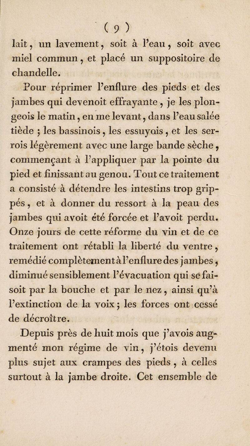 lait, un lavement , soit à Peau, soit avec miel commun, et placé un suppositoire de chandelle. Pour réprimer Penflure des pieds et des jambes qui devenoit effrayante , je les plon¬ geoir le matin , en me levant , dans Peau salée tiède ; les bassinois, les essuyais , et les ser- rois légèrement avec une large bande sèche, commençant à Pappliquer par la pointe du pied et finissant au genou. Tout ce traitement a consisté à détendre les intestins trop grip¬ pés 9 et à donner du ressort à la peau des jambes qui a voit été forcée et Pavoit perdu. Onze jours de cette réforme du vin et de ce traitement ont rétabli la liberté du ventre , remédié complètement à Penflure des jambes, diminué sensiblement Pévacuation qui sefai- soit par la bouche et par le nez, ainsi qu’à l’extinction de la voix ; les forces ont cessé de décroître. Depuis près de huit mois que j’avois aug¬ menté mon régime de vin, j’étois devenu plus sujet aux crampes des pieds , à celles surtout à la jambe droite. Cet ensemble de