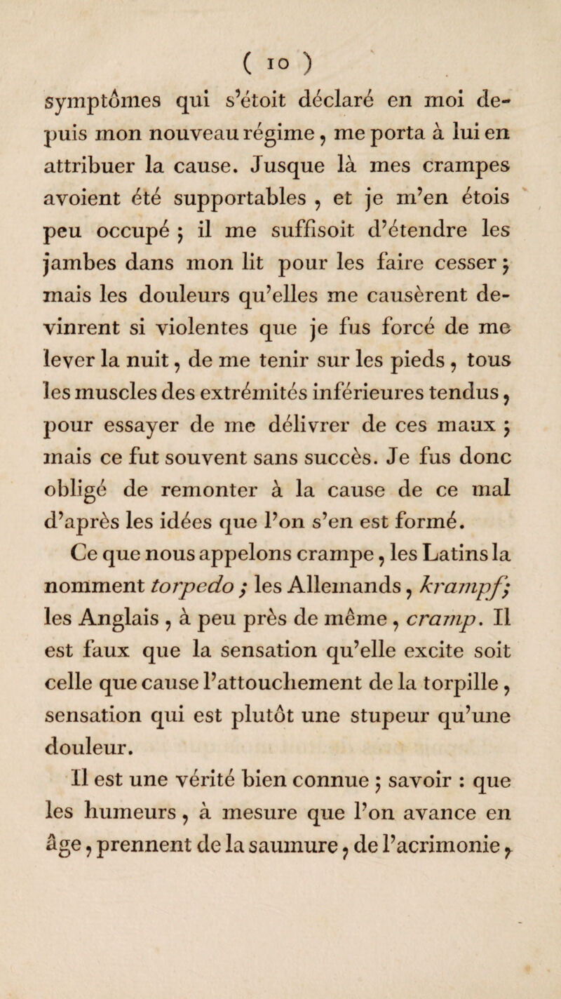 ( 1° ) symptômes qui s’étoit déclaré en moi de¬ puis mon nouveau régime, me porta à lui en attribuer la cause. Jusque là mes crampes avoient été supportables , et je m’en étois peu occupé 5 il me suffîsoit d’étendre les jambes dans mon lit pour les faire cesser j mais les douleurs qu’elles me causèrent de¬ vinrent si violentes que je fus forcé de me lever la nuit, de me tenir sur les pieds 9 tous les muscles des extrémités inférieures tendus 9 pour essayer de me délivrer de ces maux ; mais ce fut souvent sans succès. Je fus donc obligé de remonter à la cause de ce mal d’après les idées que l’on s’en est formé. Ce que nous appelons crampe, les Latins la nomment torpédo ; les Allemands, krampf} les Anglais 9 à peu près de même ? cramp. Il est faux que la sensation qu’elle excite soit celle que cause l’attouchement de la torpille, sensation qui est plutôt une stupeur qu’une douleur. Il est une vérité bien connue ; savoir : que les humeurs 9 à mesure que l’on avance en