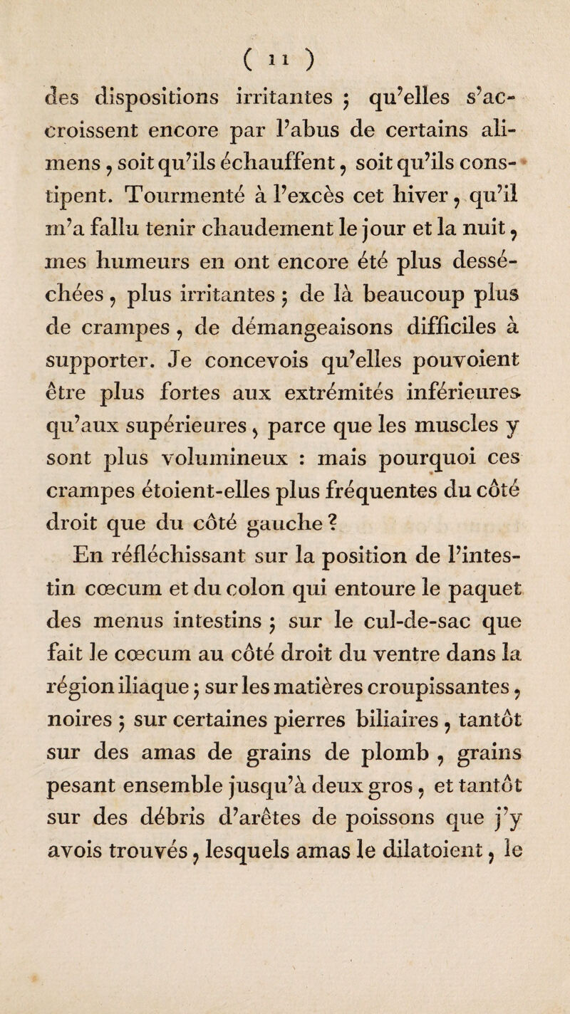 des dispositions irritantes ; quelles s’ac¬ croissent encore par l’abus de certains ali- mens ? soit qu’ils échauffent ? soit qu’ils cons¬ tipent. Tourmenté à l’excès cet hiver 9 qu’il m’a fallu tenir chaudement le jour et la nuit , mes humeurs en ont encore été plus dessé¬ chées 7 plus irritantes $ de là beaucoup plus de crampes? de démangeaisons difficiles à supporter. Je concevois qu’elles pouvoient être plus fortes aux extrémités inférieures qu’aux supérieures > parce que les muscles y sont plus volumineux : mais pourquoi ces crampes étoient-elles plus fréquentes du côté droit que du côté gauche? En réfléchissant sur la position de l’intes¬ tin cæcum et du colon qui entoure le paquet des menus intestins ; sur le cul-de-sac que fait le cæcum au côté droit du ventre dans la région iliaque ; sur les matières croupissantes 9 noires ; sur certaines pierres biliaires , tantôt sur des amas de grains de plomb , grains pesant ensemble jusqu’à deux gros, et tantôt sur des débris d’arêtes de poissons que j’y avois trouvés ? lesquels amas le dilatoient ? le