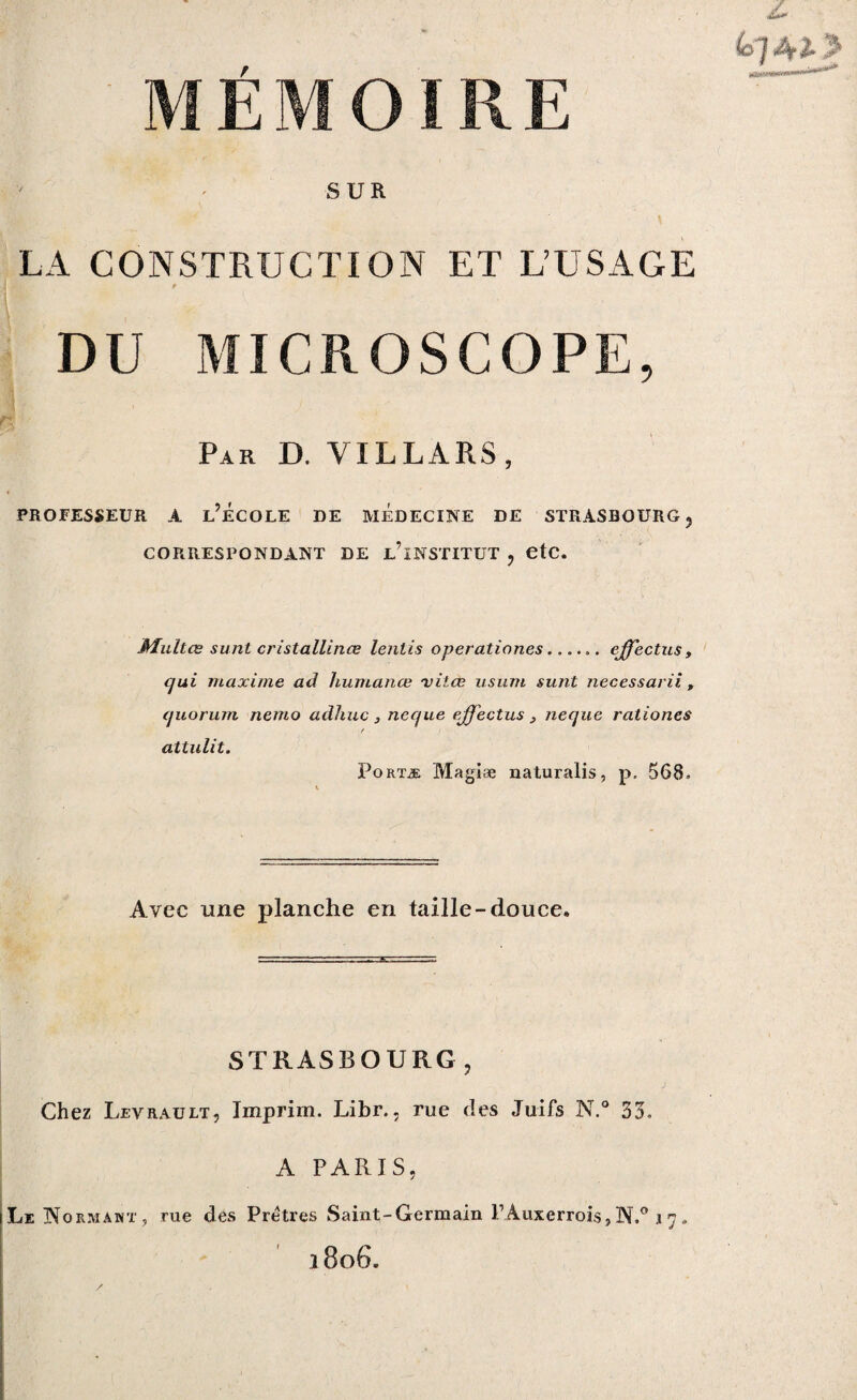 Z MÉMOIRE SUR \ ' • ■ LA CONSTRUCTION ET L’USAGE DU MICROSCOPE, Par D. VILLARS, PROFESSEUR A L’ÉCOLE DE MEDECINE DE STRASBOURG ? CORRESPONDANT DE UlNSTITUT , etc. Multœ sunt cristallines lentis operationes...... effeetns, qui maxime ad huiuance viiee usum sunt necessarii, quorum nemo adhuc, neque effectus > neque rationes f attulit. Portæ Magiæ naturalis, p. 568. Avec une planche en taille-douce. STRASBOURG, Chez Levrault, Imprim. Libr., rue des Juifs N.° 33. A PARIS, Le Formant, rue des Prêtres Saint-Germain FAuxerrois,N.° 17„ 1 806.