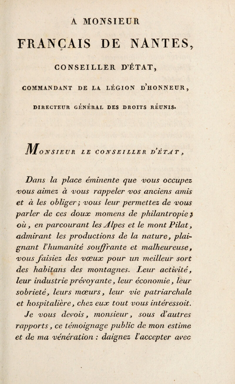 A MONSIEUR FRANÇAIS DE NANTES, o * CONSEILLER D’ÉTAT, COMMANDANT DE LA LÉGION d’hONNEUR, DIRECTEUR GENERAL DES DROITS REUNIS. M ONSIEUR LE CONSEILLER d’ÈTAT , Dans la place éminente que vous occupez vous aimez à vous rappeler vos anciens amis et à les obliger ; vous leur permettez de vous parler de ces doux momens de philantropie} où y en parcourant les Alpes et le mont Pilât, admirant les productions de la nature, plai¬ gnant l’humanité souffrante et malheureuse 9 vous faisiez des vœux pour un meilleur sort des habitans des montagnes. Leur activité, leur industrie prévoyante, leur économie, leur sobriété, leurs mœurs, leur vie patriarchale et hospitalière, chez eux tout vous intéressoit. Je vous devois, monsieur, sous d’autres rapports, ce témoignage public de mon estime et de ma vénération : daignez l’accepter avec