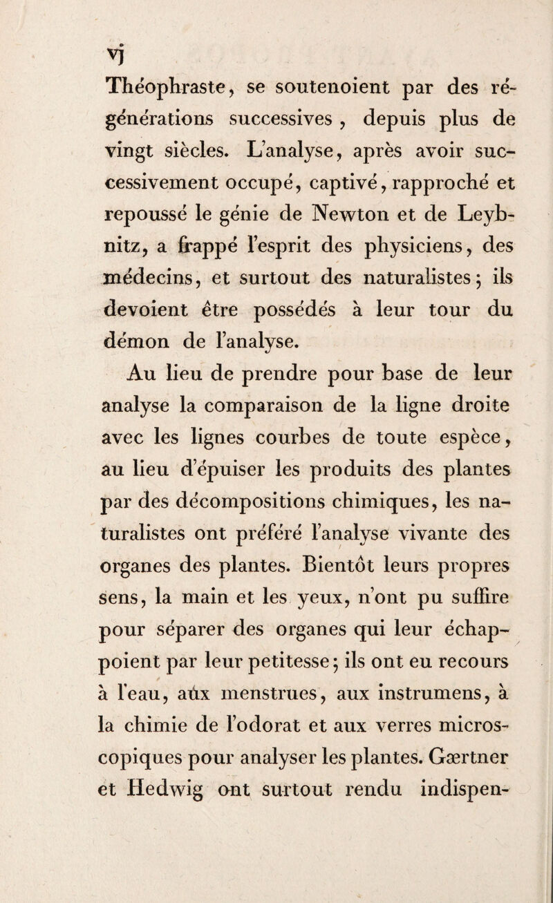 VJ Théophraste , se soutenoient par des ré¬ générations successives , depuis plus de vingt siècles. L’analyse, après avoir suc¬ cessivement occupé, captivé, rapproché et repoussé le génie de Newton et de Leyb- nitz, a frappé l’esprit des physiciens, des médecins, et surtout des naturalistes5 ils dévoient être possédés à leur tour du démon de l’analyse. Au lieu de prendre pour base de leur analyse la comparaison de la ligne droite avec les lignes courbes de toute espèce, au lieu d’épuiser les produits des plantes par des décompositions chimiques, les na¬ turalistes ont préféré l’analyse vivante des organes des plantes. Bientôt leurs propres sens, la main et les yeux, n’ont pu suffire pour séparer des organes qui leur échap- poient par leur petitesse; ils ont eu recours à l'eau, aûx menstrues, aux instrumens, à la chimie de l’odorat et aux verres micros¬ copiques pour analyser les plantes. Gærtner et Hedwig ont surtout rendu indispen-