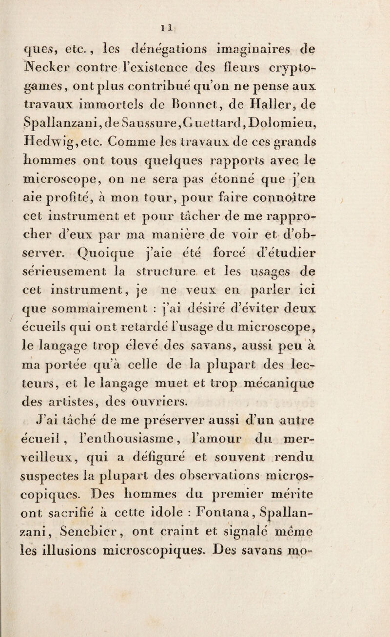 ques, etc., les dénégations imaginaires de Necker contre l’existence des fleurs crypto¬ games, ont plus contribué qu’on ne pense aux travaux immortels de Bonnet, de Haller, de Spallanzani, de Saussure,Guettard, Dolomieu, Hedwig,etc. Comme les travaux de ces grands hommes ont tous quelques rapports avec le microscope, on ne sera pas étonné que j’en, aie profité, à mon tour, pour faire connoître cet instrument et pour tâcher de me rappro¬ cher d’eux par ma manière de voir et d’ob¬ server. Quoique j’aie été forcé d’étudier sérieusement la structure et les usages de cet instrument, je ne veux en parler ici que sommairement : j’ai désiré d’éviter deux écueils qui ont retardé l’usage du microscope, le langage trop élevé des savans, aussi peu à ma portée qu’à celle de la plupart des lec¬ teurs, et le langage muet et trop mécanique des artistes, des ouvriers. J’ai tâché de me préserver aussi d’un autre écueil , l’enthousiasme, l’amour du mer¬ veilleux, qui a défiguré et souvent rendu suspectes la plupart des observations micros¬ copiques. Des hommes du premier mérite ont sacrifié à cette idole : Fontana, Spallan¬ zani, Senebier, ont craint et signalé meme les illusions microscopiques. Des savans mo~