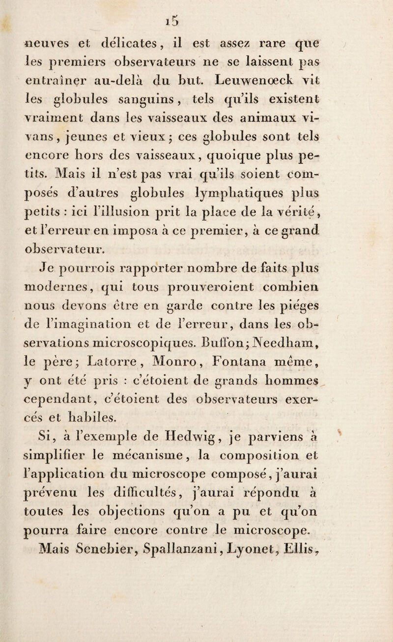 les premiers observateurs ne se laissent pas entraîner au-delà du but. Leuwenoeck vit les globules sanguins, tels qu’ils existent vraiment dans les vaisseaux des animaux vi- vans, jeunes et vieux ; ces globules sont tels encore hors des vaisseaux, quoique plus pe¬ tits. Mais il n’est pas vrai qu’ils soient com¬ posés d’autres globules lymphatiques plus petits : ici l’illusion prit la place de la vérité, et l’erreur en imposa à ce premier, à ce grand observateur. Je pourvois rapporter nombre de faits plus modernes, qui tous prouveroient combien nous devons être en garde contre les pièges de l’imagination et de l’erreur, dans les ob¬ servations microscopiques. Buffon; Needham, le père ; Latorre , Monro, Fontana même, y ont été pris : c’étoient de grands hommes cependant, c’étoient des observateurs exer¬ cés et habiles. Si, à l’exemple de Hedwig, je parviens à simplifier le mécanisme, la composition et l’application du microscope composé, j’aurai prévenu les difficultés, j’aurai répondu à toutes les objections qu’on a pu et qu’on pourra faire encore contre le microscope. Mais Senebier, Spallanzani, Lyonet, Ellisy