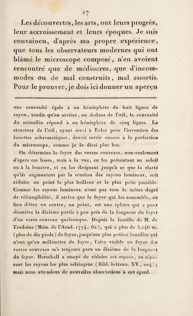 *7 Les decouvertes, les arts, ont leurs progrès, leur accroissement et leurs époques. Je suis convaincu, d’après ma propre expérience, que tous les observateurs modernes qui ont blâmé le microscope composé, n en avoient rencontré que de médiocres, que d’incom¬ modes Ou de mal construits, mal assortis. Pour le prouver, je dois ici donner un aperçu une convexité égale à un hémisphère de huit lignes de rayon, tandis qu’en arrière, au dedans de l’œil, la convexité du cristallin répond à un hémisphère de cinq lignes. La structure de l’oeil, ayant servi à Euler pour l’invention des lunettes achromatiques, devoit servir encore à la perfection du microscope, comme je le dirai plus bas. On détermine le foyer des verres convexes, non-seulement d’après ces bases, mais à la vue, en les présentant au soleil ou à la lumière, et en les éloignant jusqu’à ce que la clarté qu’ils augmentent par la réunion des rayons lumineux, soit réduite au point le plus brillant et le plus petit possible. Comme les rayons lumineux n’ont pas tous le même degré de réfrangibilité, il arrive que le foyer qui les rassemble, au lieu d’étre un centre, un point, est une sphère qui a pour diamètre la dixième partie à peu près de la longueur du foyer d’un verre convexe quelconque. Depuis la lentille de M. de Trudaine (Mém. de l’Acad. i 7 7 462), qui a plus de 3,246 m. ( plus de dix pieds ) de foyer, jusqu’aux plus petites lentilles qui n’ont qu’un millimètre de foyer, l’aire visible au foyer des verres convexes m’a toujours paru un dixième de la longueur du foyer. Herschcll a essayé de réduire cet espace , en sépa¬ rant les rayons les plus réfringens ( Bibl. britanu. XV, 204) 5 mais nous attendons de nouvelles observations à cet égard.