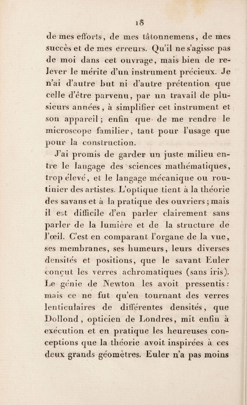 succès et de mes erreurs. Qu’il ne s’agisse pas de moi dans cet ouvrage, mais bien de re¬ lever le mérite d’un instrument précieux. Je n’ai d’autre but ni d’autre prétention que celle d’ètre parvenu, par un travail de plu¬ sieurs années , a simplifier cet instrument et son appareil ; enfin que de me rendre le microscope familier, tant pour l’usage que pour la construction. J’ai promis de garder un juste milieu en¬ tre le langage des sciences mathématiques, trop élevé, et le langage mécanique ou rou¬ tinier des artistes. L’optique tient a la théorie des savans et a la pratique des ouvriers ; mais il est difficile d’en parler clairement sans parler de la lumière et de la structure de J’œil. C’est en comparant l’organe de la vue, ses membranes, ses humeurs, leurs diverses densités et positions, que le savant Euler conçut les verres achromatiques (sans iris). Le génie de INewton les avoit pressentis : mais ce ne fut qu’en tournant des verres lenticulaires de différentes densités, que Dollond , opticien de Londres, mit enfin a exécution et en pratique les heureuses con¬ ceptions que la théorie avoit inspirées a ces deux grands géomètres. Euler n’a pas moins