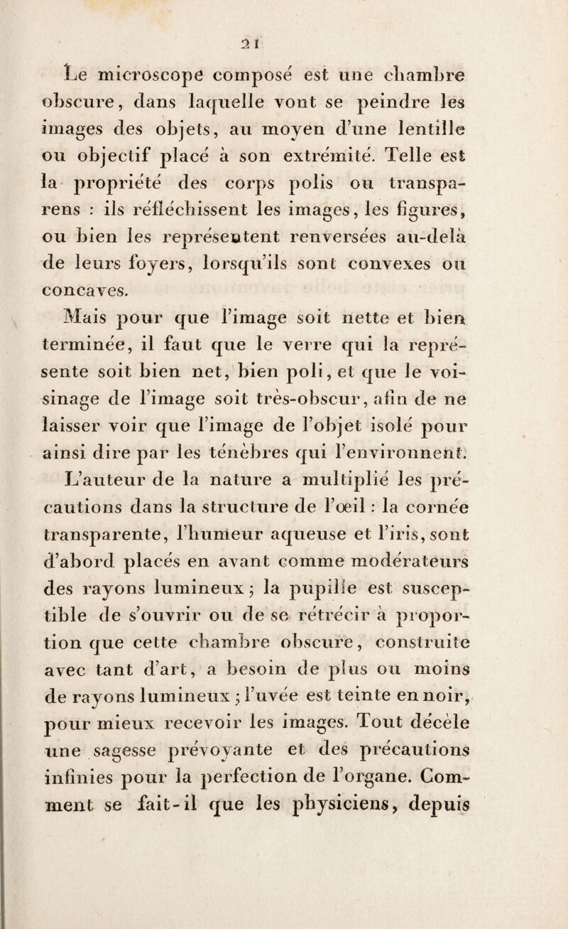 2 1 Le microscope compose est une chambre obscure, dans laquelle vont se peindre les images des objets, au moyen dune lentille ou objectif placé à son extrémité. Telle est la propriété des corps polis ou transpa- rens : ils réfléchissent les images, les figures, ou bien les représentent renversées au-delà de leurs foyers, lorsqu’ils sont convexes ou concaves. Mais pour que l’image soit nette et bien terminée, il faut que le verre qui la repré¬ sente soit bien net, bien poli, et que le voi¬ sinage de l’image soit très-obscur, afin de ne laisser voir que l’image de l’objet isolé pour ainsi dire par les ténèbres qui l’environnent. L’auteur de la nature a multiplié les pré¬ cautions dans la structure de l’oeil : la cornée transparente, l’humeur aqueuse et l’iris, sont d’abord placés en avant comme modérateurs des rayons lumineux; la pupille est suscep¬ tible de s’ouvrir ou de se rétrécir à propor¬ tion que cette chambre obscure, construite avec tant d’art, a besoin de plus ou moins de rayons lumineux ;l’uvée est teinte en noir, pour mieux recevoir les images. Tout décèle une sagesse prévoyante et des précautions infinies pour la perfection de l’organe. Com¬ ment se fait-il que les physiciens, depuis