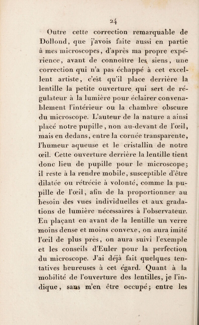 Outre cette correction remarquable de Dollond, que j’avois faite aussi en partie à mes microscopes, d’après ma propre expé¬ rience, ayant de connoitre le$ siens, une correction qui n’a pas échappé à cet excel¬ lent artiste, cVst qu’il place derrière la lentille la petite ouverture qui sert de ré¬ gulateur à la lumière pour éclairer convena¬ blement l’intérieur ou la chambre obscure du microscope. L’auteur de la nature a ainsi placé notre pupille , non au-devant de l’œil, mais en dedans, entre la cornée transparente, l’humeur aqueuse et le cristallin de notre œil. Cette ouverture derrière la lentille tient donc lieu de pupille pour le microscope; il reste à la rendre mobile, susceptible d’être dilatée ou rétrécie à volonté, comme la pu¬ pille de l’œil, afin de la proportionner au besoin des vues individuelles et aux grada¬ tions de lumière nécessaires à l’observateur. En plaçant en avant de la lentille un verre moins dense et moins convexe, on aura imité « l’œil de plus près, on aura suivi l’exemple et les conseils d’Euler pour la perfection du microscope. J’ai déjà fait quelques ten¬ tatives heureuses à cet égard. Quant à la mobilité de l’ouverture des lentilles, je l’in¬ dique , sans m’en être occupé ; entre les