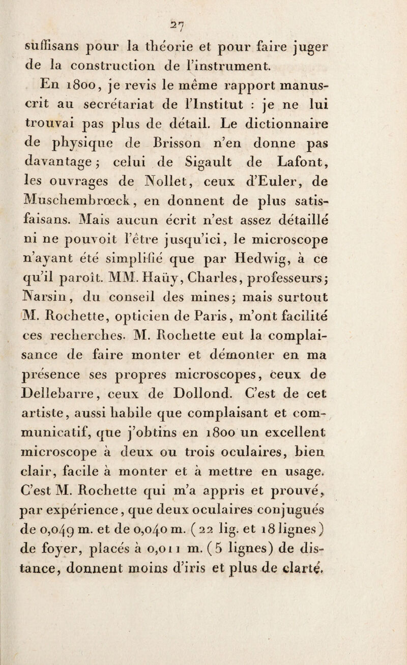 21 suffisans pour la théorie et pour faire juger de la construction de l’instrument. En 1800, je revis le même rapport manus¬ crit au secrétariat de l’Institut : je ne lui trouvai pas plus de détail. Le dictionnaire de physique de Brisson n’en donne pas davantage ; celui de Sigault de Lafont, les ouvrages de Nollet, ceux d’Euler, de Muschembroeck, en donnent de plus satis- faisans. Mais aucun écrit n’est assez détaillé ni ne pouvoit l’être jusqu’ici, le microscope n’ayant été simplifié que par Hedwig, à ce qu’il paroit. MM. Haüy, Charles, professeurs; Warsin, du conseil des mines; mais surtout M. Rochette, opticien de Paris, m’ont facilité ces recherches. M. Rochette eut la complai¬ sance de faire monter et démonter en ma présence ses propres microscopes, ceux de Delleharre, ceux de Dollond. C’est de cet artiste, aussi habile que complaisant et com¬ municatif, que j’obtins en 1800 un excellent microscope à deux ou trois oculaires, bien clair, facile à monter et à mettre en usage. C’est M. Rochette qui m’a appris et prouvé, par expérience, que deux oculaires conjugués de 0,049 m- et °5°4°111 • (22 hg- et 18 lignes ) de foyer, placés à 0,011 m. (5 lignes) de dis¬ tance, donnent moins d’iris et plus de clarté»