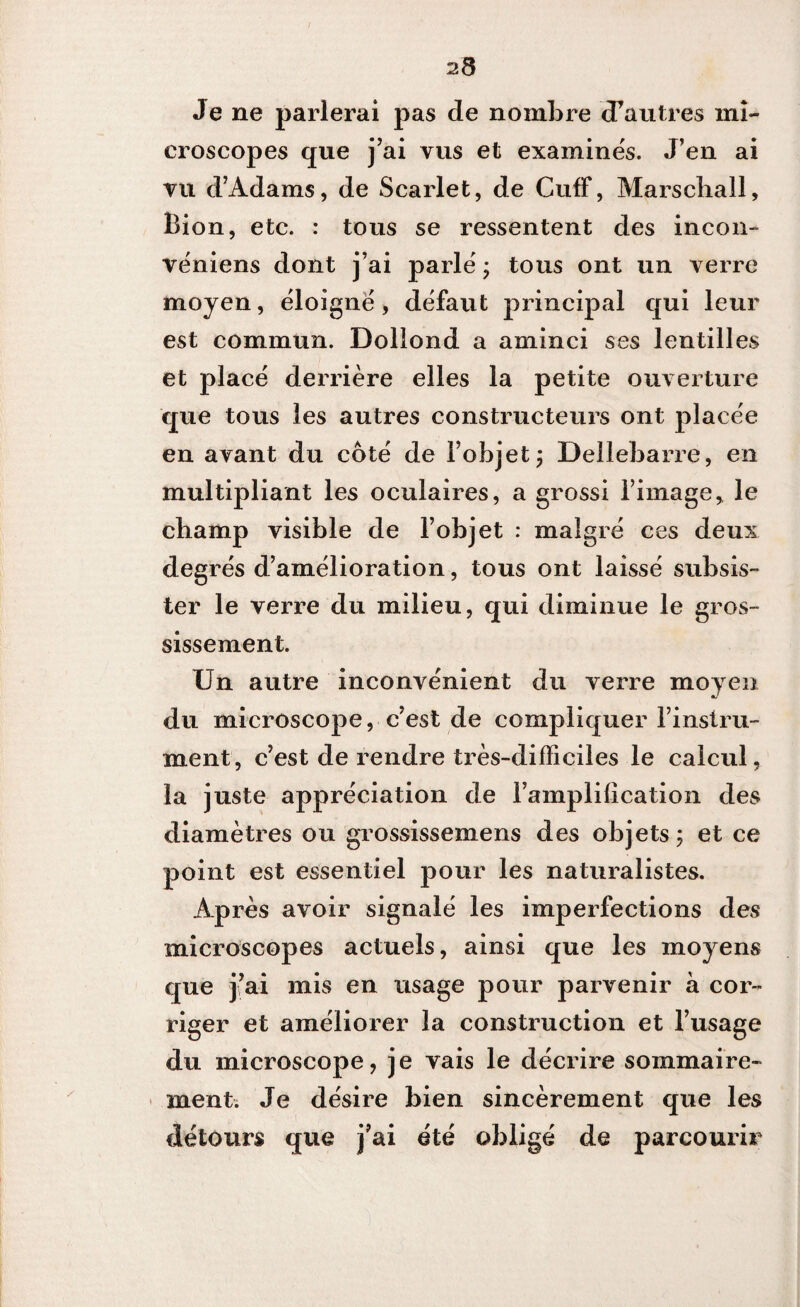 Je ne parlerai pas de nombre d’autres mi¬ croscopes que j’ai vus et examinés. J’en ai vu d’Adams, de Scarlet, de CufF, Marschall, Bion, etc. : tous se ressentent des incon- véniens dont j’ai parlé ; tous ont un verre moyen, éloigné, défaut principal qui leur est commun. Doliond a aminci ses lentilles et placé derrière elles la petite ouverture que tous les autres constructeurs ont placée en avant du côté de l’objet ; Dellebarre, en multipliant les oculaires, a grossi l’image, le cbamp visible de l’objet : malgré ces deux deg rés d’amélioration, tous ont laissé subsis¬ ter le verre du milieu, qui diminue le gros¬ sissement. Un autre inconvénient du verre moyen du microscope, c’est de compliquer l’instru¬ ment, c’est de rendre très-difficiles le calcul, la juste appréciation de l’amplilication des diamètres ou grossissemens des objets; et ce point est essentiel pour les naturalistes. Après avoir signalé les imperfections des microscopes actuels, ainsi que les moyens que j’ai mis en usage pour parvenir à cor¬ riger et améliorer la construction et l’usage du microscope, j e vais le décrire sommaire¬ ment. Je désire bien sincèrement que les détours que j’ai été obligé de parcourir