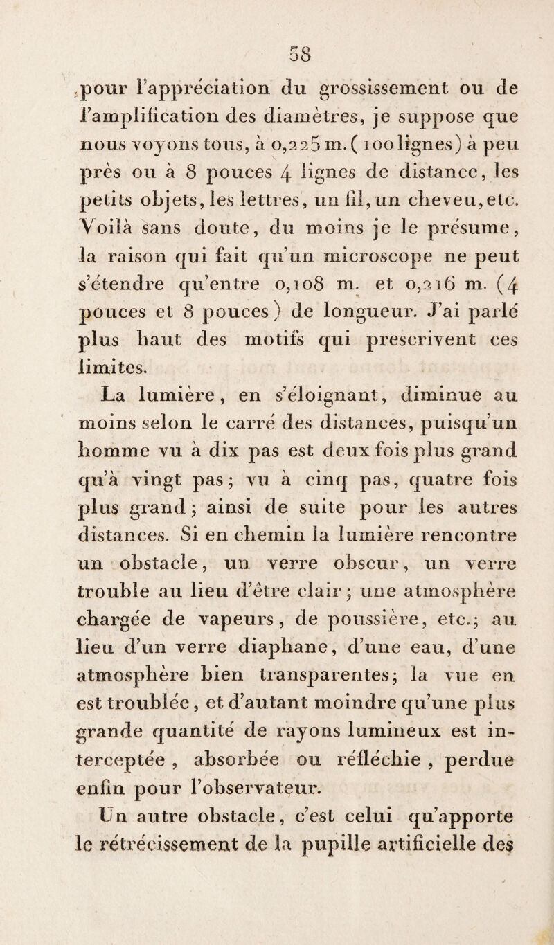 .pour l'appréciation du grossissement ou de l'amplification des diamètres, je suppose que nous voyons tous, à 0,225 m.( 100 lignes) à peu près ou à 8 pouces 4 lignes de distance, les petits objets, les lettres, un lil,un cheveu,etc. Voilà sans doute, du moins je le présume, la raison qui fait qu’un microscope ne peut s’étendre qu’entre 0,108 m. et 0,216 m. (4 pouces et 8 pouces) de longueur. J’ai parlé plus haut des motifs qui prescrivent ces limites. La lumière, en s’éloignant, diminue au moins selon le carré des distances, puisqu’un homme vu à dix pas est deux fois plus grand qu’à vingt pas 5 vu à cinq pas, quatre fois plus grand ; ainsi de suite pour les autres distances. Si en chemin la lumière rencontre un obstacle, un verre obscur, un verre trouble au lieu d’être clair; une atmosphère chargée de vapeurs, de poussière, etc.; au lieu d’un verre diaphane, d’une eau, dune atmosphère bien transparentes; la vue en est troublée, et d’autant moindre qu’une plus grande quantité de rayons lumineux est in¬ terceptée , absorbée ou réfléchie , perdue enfin pour l’observatçur. Un autre obstacle, c’est celui qu’apporte le rétrécissement de la pupille artificielle des