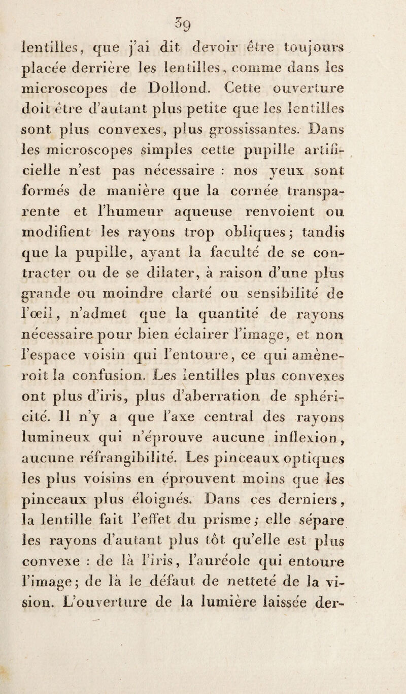 lentilles, que j ai dit devoir être toujours placée derrière les lentilles, comme dans les microscopes de Dollond, Cette ouverture doit être d’autant plus petite que les lentilles sont plus convexes, plus grossissantes. Dans les microscopes simples cette pupille artifi¬ cielle n’est pas nécessaire : nos yeux sont formés de manière que la cornée transpa¬ rente et l’humeur aqueuse renvoient ou modifient les rayons trop obliques j tandis que la pupille, ayant la faculté de se con¬ tracter ou de se dilater, à raison d’une plus grande ou moindre clarté ou sensibilité de l’oeil, n’admet que la quantité de rayons nécessaire pour bien éclairer l’image, et non l’espace voisin qui l’entoure, ce qui amène¬ rait la confusion. Les lentilles plus convexes ont plus d’iris, plus d’aberration de sphéri¬ cité. 11 n’y a que Taxe central des rayons lumineux qui n’éprouve aucune inflexion, aucune réfrangibilité. Les pinceaux optiques les plus voisins en éprouvent moins que les pinceaux plus éloignés. Dans ces derniers, la lentille fait l’effet du prisme; elle sépare les rayons d’autant plus tôt qu’elle est plus convexe : de là l’iris, l’auréole qui entoure l’image ; de là le défaut de netteté de la vi¬ sion. L’ouverture de la lumière laissée der-