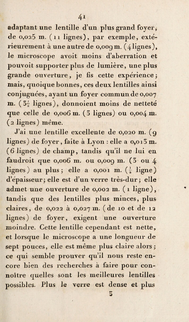 adaptant une lentille d’un plus grand foyer, de 0,02.5 m. ( 11 lignes), par exemple, exté¬ rieurement à une autre de 0,009m. (4lignes), le microscope avoit moins d’aberration et pouvoit supporter plus de lumière, une plus grande ouverture, je lis cette expérience, mais, quoique bonnes, ces deux lentilles ainsi conjuguées, ayant un foyer commun de 0,007 m. (34 lignes), donnoient moins de netteté que celle de 0,006 m. ( 3 lignes) ou 0,004 m. (2 lignes) même. J’ai une lentille excellente de 0,020 m. (g lignes) de foyer, faite à Lyon : elle a 0,013 m. (6 lignes) de champ, tandis qu’il ne lui en faudroit que 0,006 m. ou 0,009 m. (3 ou 4 lignes) au plus; elle a 0,001 m. (£ ligne) d’épaisseur; elle est d’un verre très-dur; elle admet une ouverture de 0,002 m. ( 1 ligne), tandis que des lentilles plus minces, plus claires, de 0,022 à 0,027 m- (de 10 et de 12 lignes) de foyer, exigent une ouverture moindre. Cette lentille cependant est nette, et lorsque le microscope a une longueur de sept pouces, elle est même plus claire alors; ce qui semble prouver qu’il nous reste en¬ core bien des recherches à faire pour con- noître quelles sont les meilleures lentilles possibles. Plus le verre est dense et plus 3