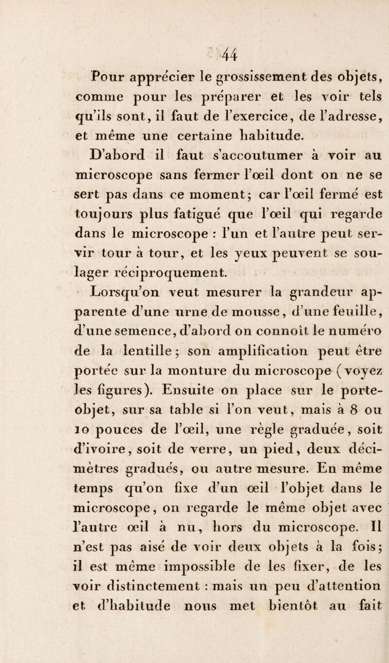 Pour apprécier le grossissement des objets, comme pour les préparer et les voir tels qu’ils sont, il faut de l’exercice, de l’adresse, et même une certaine habitude. D’abord il faut s’accoutumer a voir au microscope sans fermer l’œil dont on ne se sert pas dans ce moment ; car l’œil fermé est toujours plus fatigué que l’œil qui regarde dans le microscope : l’un et l’autre peut ser¬ vir tour a tour, et les jeux peuvent se sou¬ lager réciproquement. Lorsqu’on veut mesurer la grandeur ap¬ parente d’une urne de mousse, d’une feuille, d’une semence, d’abord on connoit le numéro de la lentille ; son amplification peut être portée sur la monture du microscope ( voyez les figures). Ensuite on place sur le porte- objet, sur sa table si l’on veut, mais a 8 ou Jo pouces de l’œil, une règle graduée, soit d’ivoire, soit de verre, un pied, deux déci¬ mètres gradués, ou autre mesure. En même temps qu’on fixe d’un œil l’objet dans le microscope, on regarde le même objet avec l’autre œil à nu, hors du microscope. Il n’est pas aisé de voir deux objets a la fois; il est même impossible de les fixer, de les voir distinctement : mais un peu d’attention et d’habitude nous met bientôt au fait