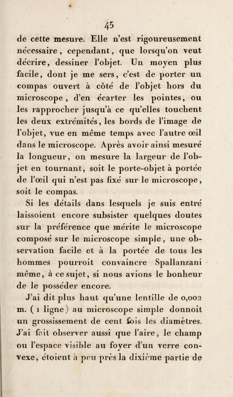 de cette mesure. Elle n’est rigoureusement nécessaire , cependant, que lorsqu’on veut décrire, dessiner l’objet. Un moyen plus facile, dont je me sers, c’est de porter un compas ouvert à côté de l’objet hors du microscope, d’en écarter les pointes, ou les rapprocher jusqu’à ce qu’elles touchent les deux extrémités, les bords de l’image de l’objet, vue en même temps avec l’autre oeil dans le microscope. Après avoir ainsi mesuré la longueur, on mesure la largeur de l’ob¬ jet en tournant, soit le porte-objet à portée de l’oeil qui n’est pas fixé sur le microscope, soit le compas. Si les détails dans lesquels je suis entré laissoient encore subsister quelques doutes sur la préférence que mérite le microscope composé sur le microscope simple, une ob¬ servation facile et à la portée de tous les hommes pourroit convaincre Spallanzani même, à ce sujet, si nous avions le bonheur de le posséder encore. J’ai dit plus haut qu’une lentille de 0,002 m. ( 1 ligne) au microscope simple donnoit un grossissement de cent fois les diamètres. J’ai fait observer aussi que l’aire, le champ ou l’espace visible au foyer d’un verre con¬ vexe, étoient à peu près la dixième partie de