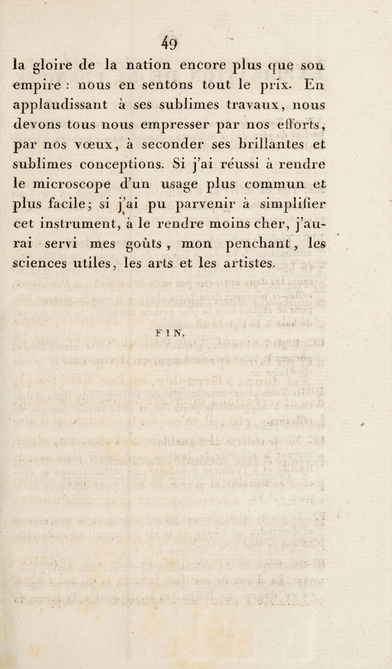 la gloire de la nation encore plus que sou empire : nous en sentons tout le prix. En applaudissant à ses sublimes travaux, nous devons tous nous empresser par nos efforts, par nos voeux, à seconder ses brillantes et sublimes conceptions. Si j’ai réussi à rendre le microscope d’un usage plus commun et plus facile ; si j’ai pu parvenir à simplifier cet instrument, à le rendre moins clier, j’au¬ rai servi mes goûts , mon penchant, les sciences utiles, les arts et les artistes. F I N. 4#