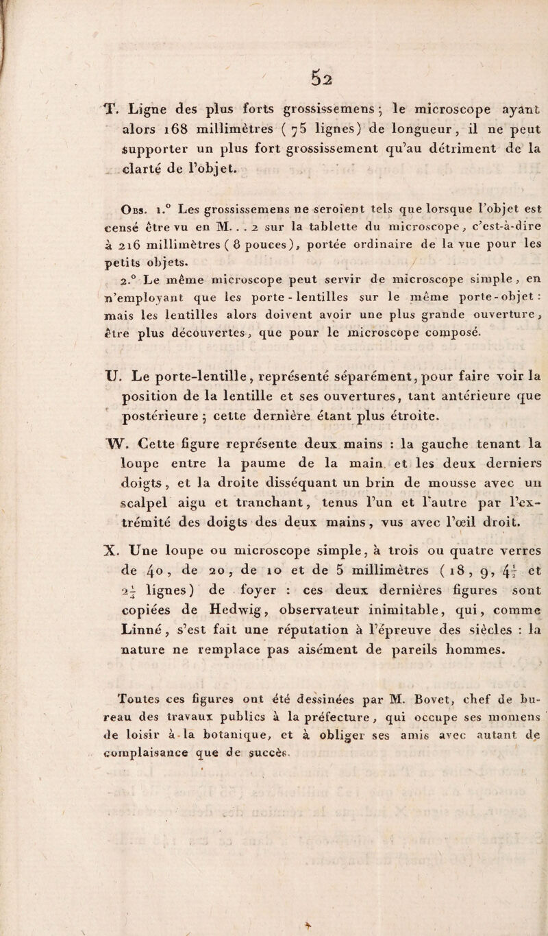 Ô2 T. Ligne des plus forts grossissemens} le microscope ayant alors 168 millimètres ( y5 lignes) de longueur, il ne peut supporter un plus fort grossissement qu’au détriment de la clarté de l’objet. Obs. i.° Les grossissemens ne seroient tels que lorsque l’objet est censé être vu en M. . . 2 sur la tablette du microscope, c’est-à-dire à 216 millimètres ( 8 pouces), portée ordinaire de la vue pour les petits objets. 2.0 Le même microscope peut servir de microscope simple , en n’employant que les porte - lentilles sur le même porte-objet: mais les lentilles alors doivent avoir une plus grande ouverture , être plus découvertes, que pour le microscope composé. U. Le porte-lentille, représenté séparément, pour faire voir la position de la lentille et ses ouvertures, tant antérieure que postérieure 5 cette dernière étant plus étroite. W. Cette figure représente deux mains : la gauche tenant la loupe entre la paume de la main et les deux derniers doigts , et la droite disséquant un brin de mousse avec un scalpel aigu et tranchant, tenus l’un et l'autre par l’ex¬ trémité des doigts des deux mains, vus avec l’œil droit. X. Une loupe ou microscope simple, à trois ou quatre verres de 4° ? de 20 , de 10 et de 5 millimètres (18, g, 4î et lignes) de foyer : ces deux dernières figures sont copiées de Hedwig, observateur inimitable, qui, comme Linné, s’est fait une réputation à l’épreuve des siècles : la nature ne remplace pas aisément de pareils hommes. Toutes ces figures ont été dessinées par M. Bovet, chef de bu¬ reau des travaux publics à la préfecture , qui occupe ses momens Je loisir à la botanique, et à obliger ses amis avec autant de complaisance que de succès.