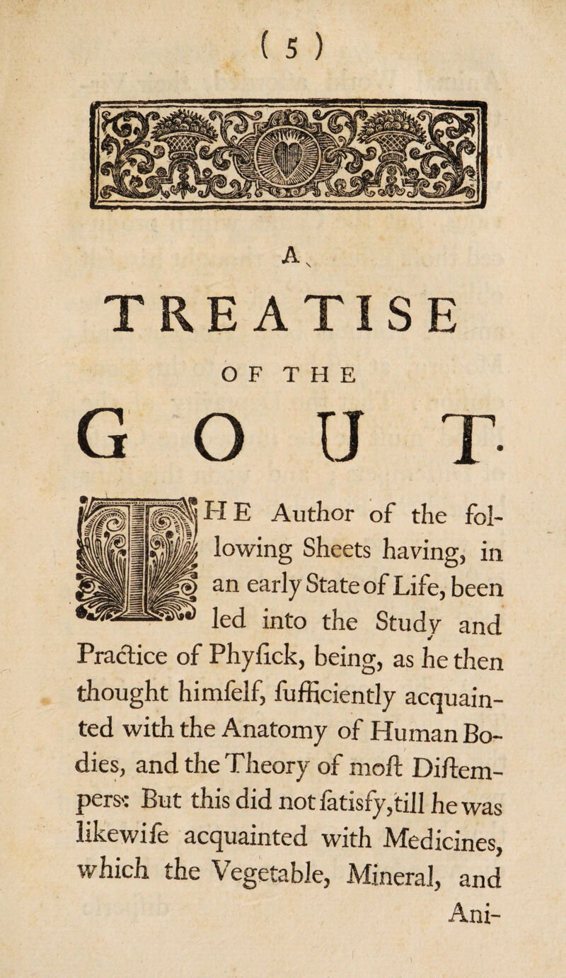 TREATISE O F T H E G O U T H E Author of the fol¬ lowing Sheets having, in an early State of Life, been led into the Study and Practice of Phyfick, being, as he then thought himfelf, fufficiently acquain¬ ted with the Anatomy of Human Bo¬ dies, and the Theory of mod: Diftem- pers': But this did not latisfy,till he was likewife acquainted with Medicines, which the Vegetable, Mineral, and Ani-