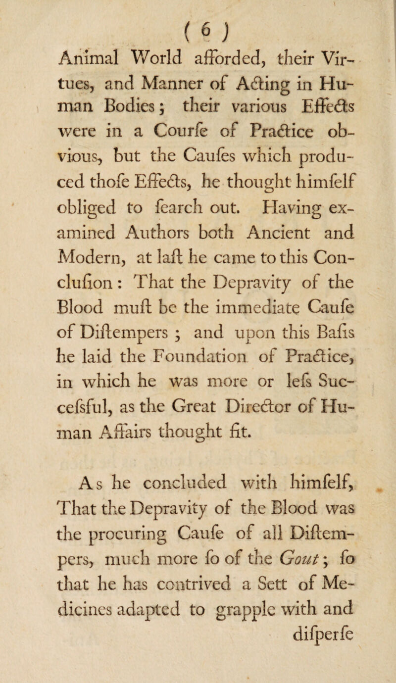 Animal World afforded, their Vir¬ tues, and Manner of Acting in Hu¬ man Bodies; their various Effects were in a Courfe of Praftice ob¬ vious, but the Caufes which produ- JL ced thole Effects, he thought himfelf obliged to fearch out. Having ex¬ amined Authors both Ancient and Modern, at laft he came to this Con- clufion: That the Depravity of the Blood mull be the immediate Caufe • v * j. J - of Diffempers ; and upon this Balls he laid the Foundation of Pra&ice, / in which he was more or lefs Suc- cefsful, as the Great Director of Hu¬ man Affairs thought fit. As he concluded with himfelf, That the Depravity of the Blood was the procuring Caufe of all Diftem- pers, much more fo of the Gout; fo that he has contrived a Sett of Me¬ dicines adapted to grapple with and difperfe