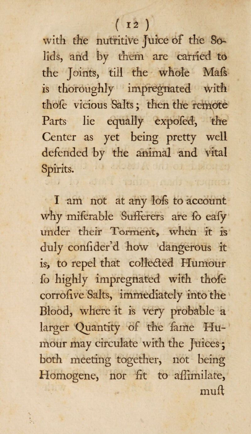 ( ) with the nutritive Juice of the So¬ lids, and by them are carried to the Joints, till the whole Mafs is thoroughly impregnated with thole vicious Salts; then the remote Parts lie equally expofed, the Center as yet being pretty well defended by the animal and vital I am not at any lols to account why milerable Sufferers are fo eafy under their Torment, when it is duly confider’d how dangerous it is, to repel that collected Humour fo highly impregnated with thole corrofive Salts, immediately into the Blood, where it is very probable a larger Quantity of the fame Hu¬ mour may circulate with the Juices • both meeting together, not being Homogene, nor fit to affimilate, mull