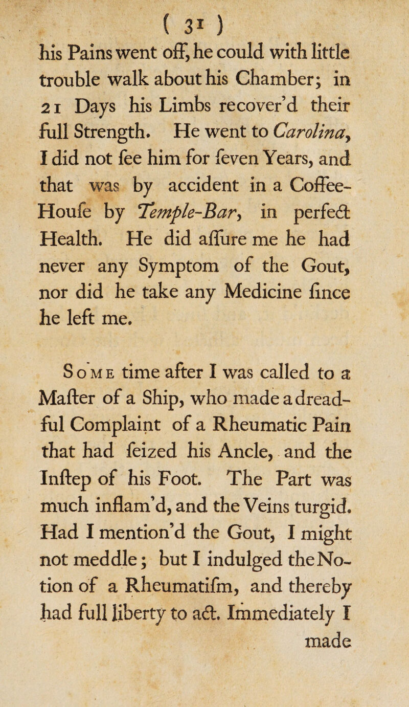 his Pains went off, he could with little trouble Walk about his Chamber; in 21 Days his Limbs recover’d their full Strength. He went to Carolina, I did not fee him for feven Years, and that was by accident in a Coffee- Houfe by ‘Temple-Bar, in perfect Health. He did allure me he had never any Symptom of the Gout, nor did he take any Medicine fince he left me. Some time after I was called to a Mafter of a Ship, who made a dread¬ ful Complaint of a Rheumatic Pain that had feized his Ancle, and the Inftep of his Foot. The Part was much inflam’d, and the Veins turgid. Had I mention’d the Gout, I might not meddle; but I indulged theNo- tion of a Rheumatifm, and thereby had full liberty to ad. Immediately I made