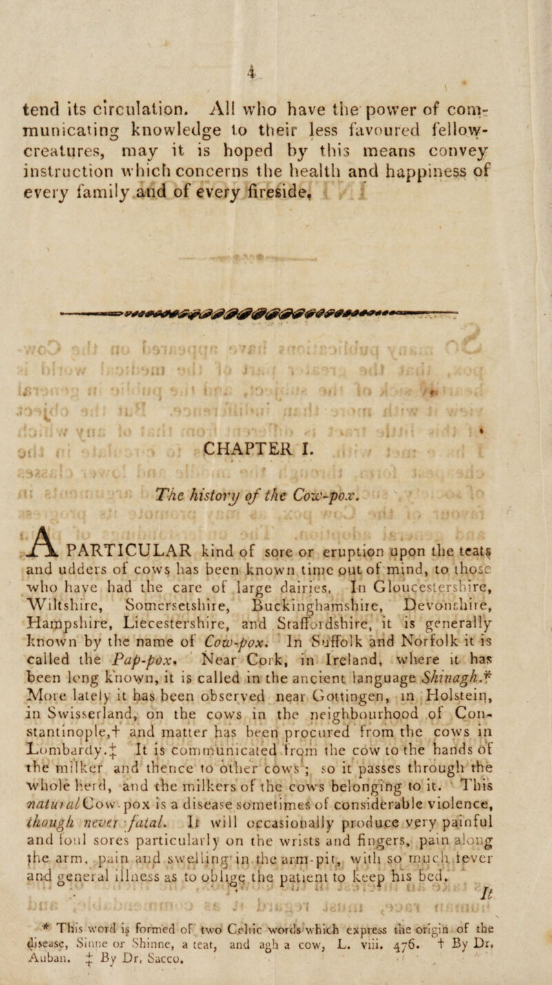 tend its circulation. AH who have the power of conir municaiing knowledge to their less favoured fellow- creatures, may it is hoped by this means convey instruction which concerns the health and happiness of every family.and of every fireside, ^ , I;! II f ■ 'J .1.1 ' N I ’n ! CHAPTER I. !• •' The history of the Coxt'~pox. Ci - ' A PARTICULAR kind of sore or eruption upon the teats and udders ot cows has been known tinjcputol mind, to those who have had the care of large dairies, In Gloucestershire, Wiltshire, Somersetshire, Buckinghamshire, Devonchire, Hampsliire, Liecestershlre, and Staffordshire, it is generally known by the name of Cow-pox, ' In Suffolk and Norfolk it is called the Pap-pox* ' Near Cork, in Ireland, where it has been long known, it is called in the ancient language Slunagh.f Afore lately it has been observed* near Gottingen, in Holstein, in Swisserland, on the cows in the neighbourhood of Con¬ stantinople,+ and matter has been procured from the cows in Lombardy.f It is communicated from the cow to the handset the milker and thence to other cowls'; so it passes through the M'hole herd, and the milkers of the cows belonging to it. This natuialiZow’is a disease sometimes of considerable violence, though never'fatal. It will occasionally produce very painful and foul sores particularly on the wrists and fingers, pain along jhe arm, pain aiiid sweiling’in thearrn-pit, with so much fever and general illness as to oblige the patient to keep his bed. * , ■ ‘' It i , i I . 1 . • ■ ' * This word 1§ formed of two Celiic words which express the origin of the disease, Sinne or Shlnne, a teat, and agh a cow, L. viii, 476. t By Dr, Auban. ^ By Dr. Sacco. . ,