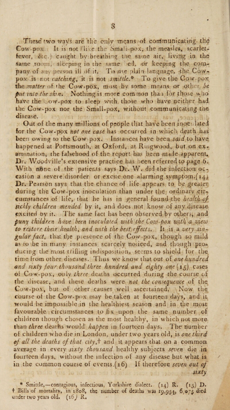 These two ways are the only means/of communicating thd Cow-pox It is not/like the -Smali pox, the measles, scariet- fever, &c.) caught by breathing the same air, living in the sajne room, sleeping in the same el, dr keeping the com¬ pany of any person ill of it. To use [)lain language, the Cow- pox is not catchinsr^ it is not To give the Gow-pox the of rhe Cow-pox, must by some means or other be put into the sfvrt. Nothing is more common than tor those who have the‘oow-pox to sleep with those who have neither had the Cow-pox nor the Small-pox, v/ithout communicating the disease. f - A -i Out of the many millions of people tiiat have been inoculated for the Cow-pox not one case has occurred in which death has been owing to the Cow pox. Instances haVe been said to have happened at Portsmouth, at Oxford, at Ringwood, but on ex¬ amination, the falsehood of the report has been made apparent, Di- Woodville’s extensive practice has been referred to page 6. With nbne ol the patients says Dr. W. did the infection oc¬ casion a severe disorder or cxciie one alarming symptom.(14; Dr. Pearson says that the chance of life appears to be greater . during the Cow-pox inoculation than under the ordinary cir¬ cumstances of life, that he has in general found the health oj sickly children mended by it, and does not know of any disease excited Dy it. The same tact has been observed by others, and puny children have been inoculated with the Cow-pox with a view to restore their health, and with the best effects^ It is a very sin- gularfact, that the piesence of the Cow-pox, though so mild as to be in many instances scarcely noticed, and though pro¬ ducing the most trifling indisposition, seems to shield for the time from other diseases. Thus we know that out of one hundred and sixty four thousand three hundred and eighty one{^\yf) cases of Cow-pox, only three deaths occurred during the course of the disease, and these deaths were not the consequence of the Cow-pox, but of other causes well ascertained. Now the course of the Cow-pox may be taken at fourteen days, and it would be impossible in the healthiest season and in the most favourable circumstances to fix upon the same number of children though chosen as the most healthy, in which not more than three deaths would happen in fourteen days. The number of children w'ho die in London, under two years old, is one third of all the deaths ojthat city,^ and it appears that on a common average in every sixty thousand healthy subjects seven die in fourteen days, without the infection of any disease but what is / in the common course of events.(16) if therefore seven out of sixty ^ Smittle,—contagious, infectious, Yorkshire dialect. (14) R. (ij) D. f Bills of mortality, in 1808, the number of deaths was died under tw'O years old. (16^ R,