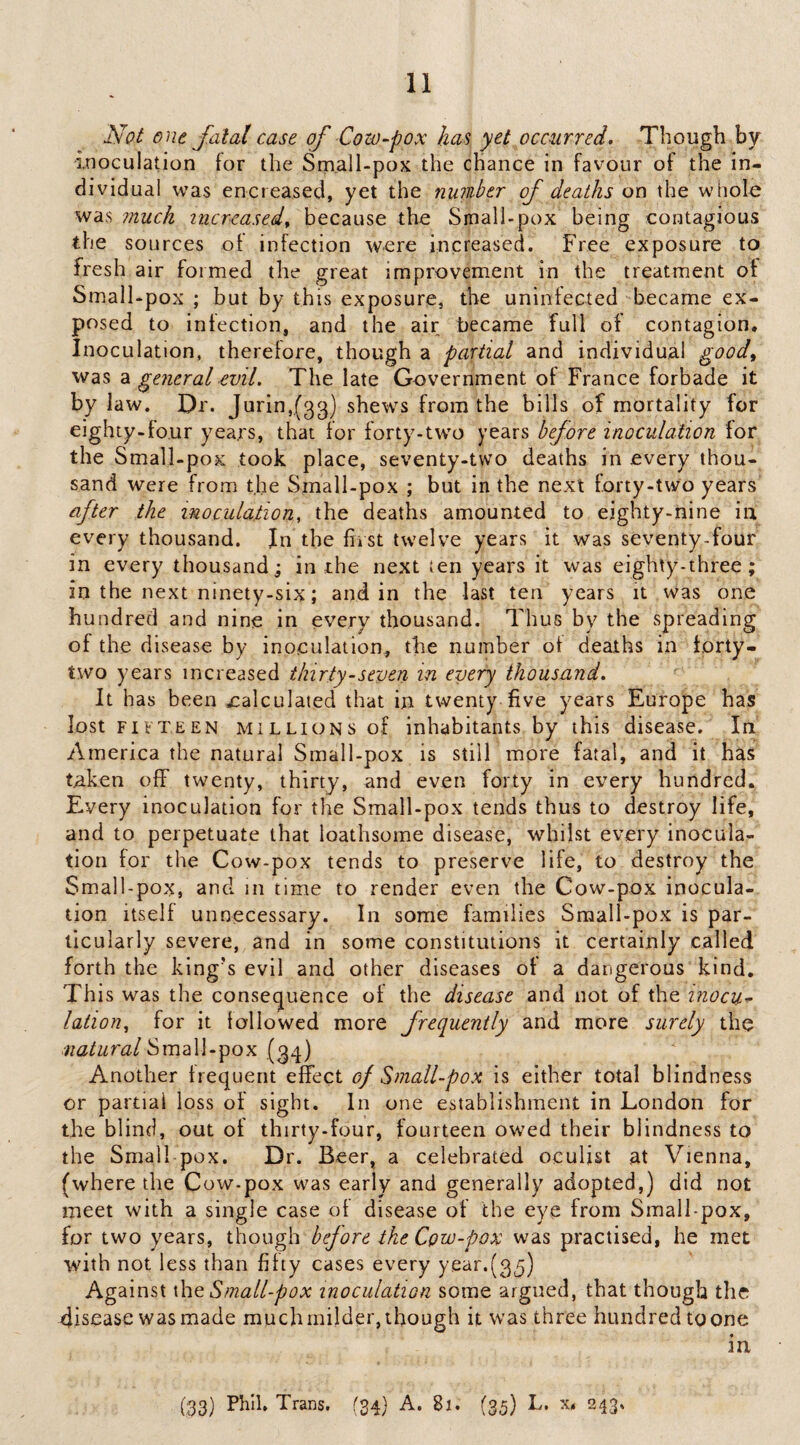 Not one fatal case of Cow fox has yet occurred. Though by inoculation tor the Small-pox the chance in favour of the in¬ dividual was encieased, yet the number of deaths on the whole was much increased^ because the Small-pox being contagious the sources of infection were increased. Free exposure to fresh air formed the great improvement in the treatment of Small-pox ; but by this exposure, the uninfected became ex¬ posed to infection, and the air became full of contagion. Inoculation, therefore, though a partial and individual good^ was 2l general evil. The late Government of France forbade it by law. Dr. Jurin,(33) shews from the bills of mortality for eighty-four years, that for forty-two years before inoculation for the Small-pox took place, seventy-two deaths in every thou¬ sand were from the Small-pox ; but in the next forty-two years after the inoculation, the deaths amounted to eighty-nine ia every thousand. In the first twelve years it was seventy-four in every thousand; in the next ien years it was eighty-three; in the next ninety-six; and in the last ten years it was one hundred and nine in every thousand. Thus by the spreading of the disease by inoculation, the number of deaths in forty- two years increased thirty-seven in every thousand. It has been calculated that in twenty five y'-ears Europe has lost FIFTEEN MILLIONS of inhabitants by this disease. In America the natural Small-pox is still more fatal, and it has tnken off twenty, thirty, and even forty in every hundred. Every inoculation for the Small-pox tends thus to destroy life, and to perpetuate that loathsome disease, whilst every inocula¬ tion for the Cow-pox tends to preserve life, to destroy the Small-pox, and in time to render even the Cow-pox inocula¬ tion itself unnecessary. In some families Small-pox is par¬ ticularly severe, and in some constitutions it certainly called forth the king's evil and other diseases of a dangerous kind. This was the consecjuence of the disease and not of the inocu^ lation, for it lollowed more frequently and more surely the natural SimW-^ox Another frequent effect of Small-pox is either total blindness or partial loss of sight. In one establishment in London for the blind, out of thirty-four, fourteen owed their blindness to the Small pox. Dr. Beer, a celebrated oculist at Vienna, (where the Cow-pox was early and generally adopted,) did not meet with a single case of disease of the eye from Small pox, for two years, though before the Cpw-pox was practised, he met with not less than fifty cases every year.(3^) Against xhoi Small-pox inoculation some argued, that though the disease was made much milder, though it was three hundred to one in (33) Fhih Trans. (34} A. 81. (35) L, x. 243.