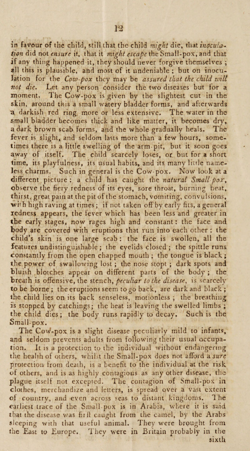lion did not ensure it, that it might escape the Small-pox, and that if any thing happened it, they should never forgive themselves ; all this is plausible, and most of it undeniable ; but on inocu¬ lation for the Cow-pox they may be assured that the child zoill 'not die. Let any person consider the two diseases but tor a moment. The Cow-pox is given by the slightest cut in the skin, around this a small watery bladder forms, and afterwards ■a darkish red ring more or less extensive. The water in the small bladder becomes thick and like matter, it becomes dry, a dark brown scab forms, and the whole gradually heals. The fever is slight, and seldom lasts more than a few hours, some¬ times there is a little swelling of the arm-pit, but it soon goes away of itself. The child scarcely loses, or, but for a short time, its playfulness, its usual habits, and its many little name¬ less charms. Such in general is the Cow-pox. Now look at a different picture ; a child has caught the natural Small pox^ observe the fiery redness of its eyes, sore throat, burning heat, thi rst, great pain at the pit of the stomach, vomiting, convulsions, with high raving at times; if not taken off by early fits, a general redness appears, the lever which has been less and greater in the early stages, now rages higli and constant: the face and body are covered with eruptions that run into each other : the child’s skin is one large scab : the face is swollen, all the features undistinguishable; the eyelids closed ; the spittle runs constantly from the open chapped mouth ; the tongue is black; the power of swallowing lost ; the nose stopt ; dark spots and bluish blotches appear on different parts of the body ; the breath is offensive, the stench, peculiar to the disease, is scarcely to be borne ; the eruptions seem togo back, are dark and black ; the child lies on its back senseless, motionless ; the breathing is stopped by catchings; the heat is leaving the swelled limbs ; the child dies; the body runs rapidly to decay. Such is the Small-pox. The CovN?-pox is a slight disease peculiarly mild to infants, and seldom prevents adults from following their usual occupa¬ tion. It is a protection to the individual without endangering the health of others, whilst the Small-pox does not afford 'ensure protection from death, is a benefit to the individual at the risk of others, and is as highly contagious as any other disease, the plague itself not excepted. The contagion of Small-pox in clothes, merchandize and letters, is spread over a vast extent of country, and even across seas to distant kingdoms. 1 he earliest trace of the Small-pox is in Arabia, where it is said that the disease v-'as fir If caught from the camel, by the Arabs sleeping with that useful animal. They were brought from the East to Europe, d'hey were in Britain probably in the sixth