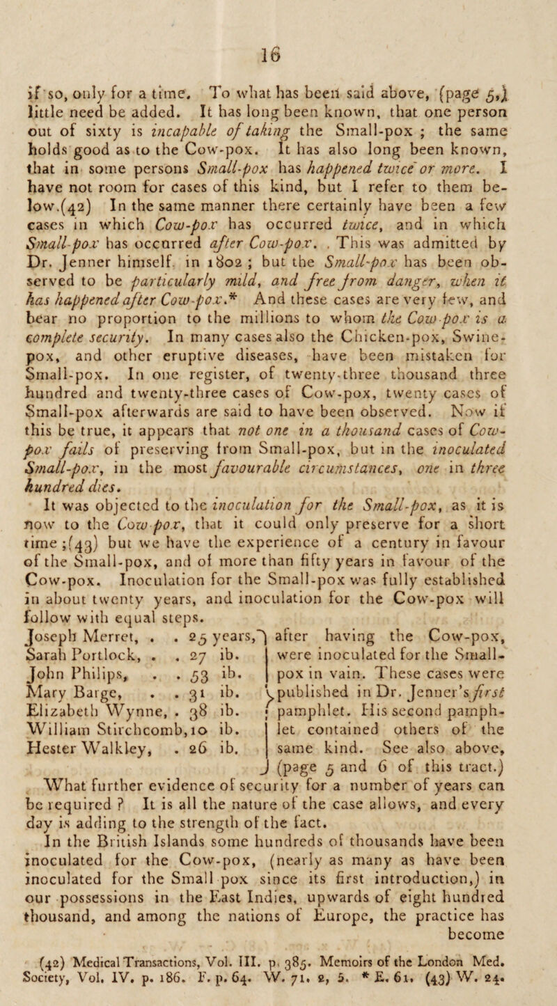 if‘so, only for a time; To wbat has been said above, (page 5,) little need be added. It has long been known, that one person out of sixty is vicapabU of taking the Sraall-pox ; the same holds good as to the Cow-pox. It has also long been known, that in some persons Small-pox has happened twice or more. I have not room for cases of this kind, but I refer to them be¬ low.(42) In the same manner there certainly have been a few cases in which Cow-pox has occurred twice, and in which Small-pox has occurred after Cow-pox. . This was admitted by Dr. J enner himselh in 1802 ; but the Small'pn.v has been ob¬ served to be particularly mild, and free from danger, when it has happened of ter Cow-pox.^ And these cases are very few, and bear no proportion to the millions to whom the Cow pox is a complete security. In many cases also the Chicken-pox, Swine¬ pox, and other eruptive diseases, -have been mistaken lor Small-pox. In one register, of twenty.three thousand three hundred and twenty-three cases of Cow-pox, twenty cases of Small-pox afterwards are said to have been observed. Now it this be true, it appears that not one in a thousand cases of Cow- pox fails ot preserving from Small-pox, but in the inoculated Small-pox, in the most favourable circumstances, one in three hundred dies. It was objected to the /hr the Small-pox, as it is now to the Cozo pox, that it could only preserve for a short time;f4g) but we have the experience ot a century in favour of the Small-pox, and ol more than fifty years in favour of the Cow-pox. Inoculation for the Small-pox w’as fully established in about twenty years, and inoculation for the Cow-pox will follow with equal steps. Joseph Merrct, . . 2^ years,after having the Cow-pox, Sarah Portlock, . , 27 ib. were inoculated for the Small- John Philips, . . 53 ib. I pox in vain. These cases were Mary Barge, . . 31 ib. ^published in Dr. Jennei Elizabeth Wynne, . 38 ib. W illiam Stlrchcomb, 10 ib. Hester W^alkley, . 26 ib. j I pamphlet. His second pamph¬ let contained others of the same kind. See also above, (page 5 and 6 of this tract.) What further evidence of security for a number of years can be required ? It is all the nature of the case allows, and every day i.s adding to the strength of the fact. In the British Islands some hundreds of thousands have been inoculated for the Cow-pox, (nearly as many as have been inoculated for the Small pox since its first introduction,) in our possessions in the East Indies, upwards of eight hundred thousand, and among the nations of Europe, the practice has become (42) Medical Transactions, Vol. III. p. 385. Memoirs of the London Med. Society, Vol, IV. p. 186, T. p. 64. W. 71. 2, 5. * E, 61, (43) W. 24.