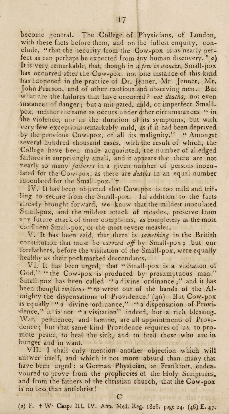 become general. The College of Physicians, of London, with these facts before them, and on the fullest enquiry, con¬ clude, “that the security from the Cow-pox is as nearly per¬ fect as can perhaps be expected from any human discovery. *(^^2) It is very remarkable, that, though in a few instances^ Small-pox has occurred after the Cow-pox, not one instance of this kind has happened in the practice of Dr. Jenner, Mr. Jenner, Mr, John Pearson, and of other cautious and observing men. But what are the failures that have occurred ? not deaths, not even instances of danger; but a mitigated, mild, or imperfect Small¬ pox, neither the same as occurs under other circumstances “ in the violence, nor in the duration of its symptoms, but with very few exceptions remarkably mild, as if it had been deprived by the previous Cow-pox, of ail its malignity.” “ Amongst several hundred thousand cases, with the result of which, the College have been made acquainted, the number of alledged failures is surprisingly small, and it appears that there are not nearly so many failures in a given number of persons inocu¬ lated for the Cow-pox, as there are deaths in an equal number inoculated for the SmS]I-pox.”+ IV. It has been objected that Cow-pox is too mild and trif¬ ling to secure from the Small-pox. In addition to the facts already brought forward, we know that the mildest inoculated Srnall-pox, and the mildest attack of measles, preserve from any future attack of those complaints, as completely as the most confluent Small-pox, or the most severe measles. V. It has been said, that there is something in the British constitution that must be carried offhy Smali-pox ; but our forefathers, before the visitation of the Small-pox, v/ere equally healthy as their pockmarked descendants. VI. It has been urged, that “Small-pox is a visitation of God,” “ the C ow-pox is produced by presumptuous man.” Small-pox has been called “ a divine ordinance and it has been thought impious “ to wrest out of the hands of the Al¬ mighty the dispensations of Providence.”(46) But Cow-pox is equally “a divine^ ordinance,” “ a dispensation of Provi¬ dence,” it is not “ a visitation” indeed, but a rich blessing. War, pestilence, and famine, are all appointments of Provi¬ de ncc; but that same kind Providence requires of us, to pro¬ mote peace, to heal the sick, and to feed those who are in hunger and in want. VII. I shall only mention another objection which will answer itself, and which is not more absurd than many that have been urged : a German Physician, at Frankfort, endea¬ voured to prove from the prophecies of the Holy Scriptures, and from the fathers of the Christian church, that the Cow-pox is no less than antichrist! C {a) F. t W’ Ckap* lIL IV, Ann. Med, Reg, 1808. page 24. (46) £.47^