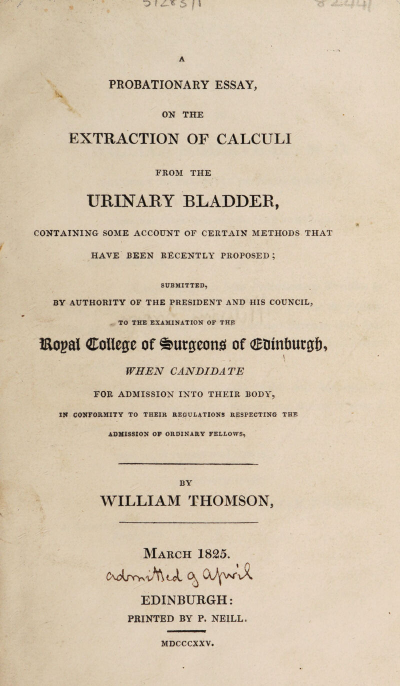 PROBATIONARY ESSAY, '*■ ON THE EXTRACTION OF CALCULI FROM THE URINARY BLADDER, CONTAINING SOME ACCOUNT OF CERTAIN METHODS THAT HAVE BEEN RECENTLY PROPOSED ; SUBMITTED, I BY AUTHORITY OF THE PRESIDENT AND HIS COUNCIL, TO THE EXAMINATION OF THE Bopal College of burgeons of Ctrintmtgf), \ WHEN CANDIDATE FOR ADMISSION INTO THEIR BODY, IN CONFORMITY TO THEIR REGULATIONS RESPECTING THE ADMISSION OF ORDINARY FELLOWS, BY WILLIAM THOMSON, March 1825. ^ (X^VsT-uX. EDINBURGH: PRINTED BY P, NEILL. MDCCCXXV.