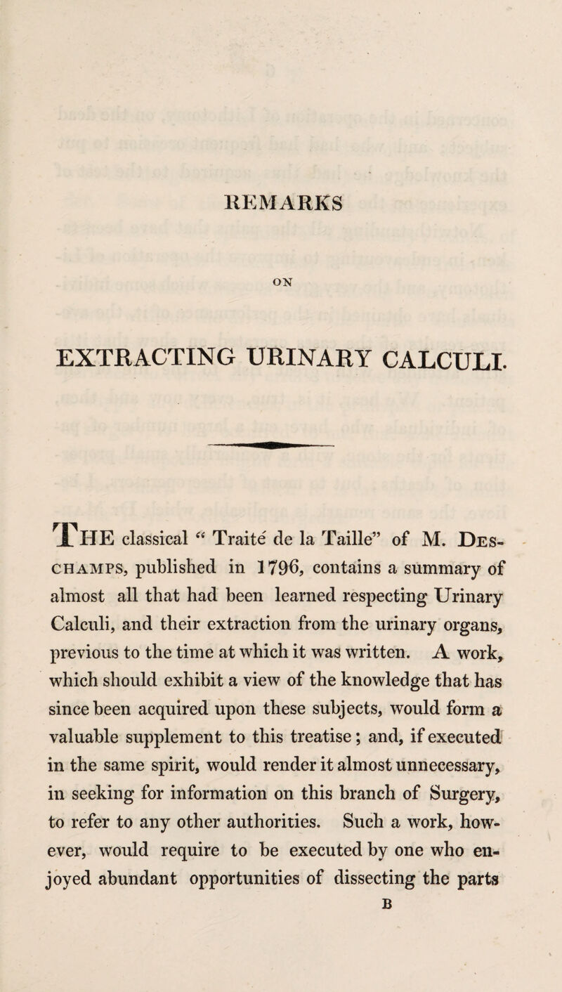 REMARKS ON EXTRACTING URINARY CALCULI. FhE classical “ Traite de la Taille” of M. Des- ch amps, published in 179b, contains a summary of almost all that had been learned respecting Urinary Calculi, and their extraction from the urinary organs, previous to the time at which it was written. A work, which should exhibit a view of the knowledge that has since been acquired upon these subjects, would form a valuable supplement to this treatise; and, if executed in the same spirit, would render it almost unnecessary, in seeking for information on this branch of Surgery, to refer to any other authorities. Such a work, how¬ ever, would require to be executed by one who en¬ joyed abundant opportunities of dissecting the parts