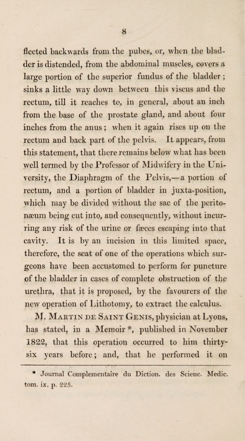 fleeted backwards from the pubes, or, when the blad¬ der is distended, from the abdominal muscles, covers a large portion of the superior fundus of the bladder ; sinks a little way down between this viscus and the rectum, till it reaches to, in general, about an inch from the base of the prostate gland, and about four inches from the anus; when it again rises up on the rectum and back part of the pelvis. It appears, from this statement, that there remains below what has been well termed by the Professor of Midwifery in the Uni¬ versity, the Diaphragm of the Pelvis,—a portion of rectum, and a portion of bladder in juxtaposition, which may be divided without the sac of the perito¬ naeum being cut into, and consequently, without incur¬ ring any risk of the urine or faeces escaping into that cavity. It is by an incision in this limited space, therefore, the seat of one of the operations which sur¬ geons have been accustomed to perform for puncture of the bladder in cases of complete obstruction of the urethra, that it is proposed, by the favourers of the new operation of Lithotomy, to extract the calculus. M. Martin de Saint Genis, physician at Lyons, has stated, in a Memoir *, published in November 1822, that this operation occurred to him thirty- six years before; and, that he performed it on * Journal Complementaire du Diction, des Scienc. Medic, tom. ix, p. 225.