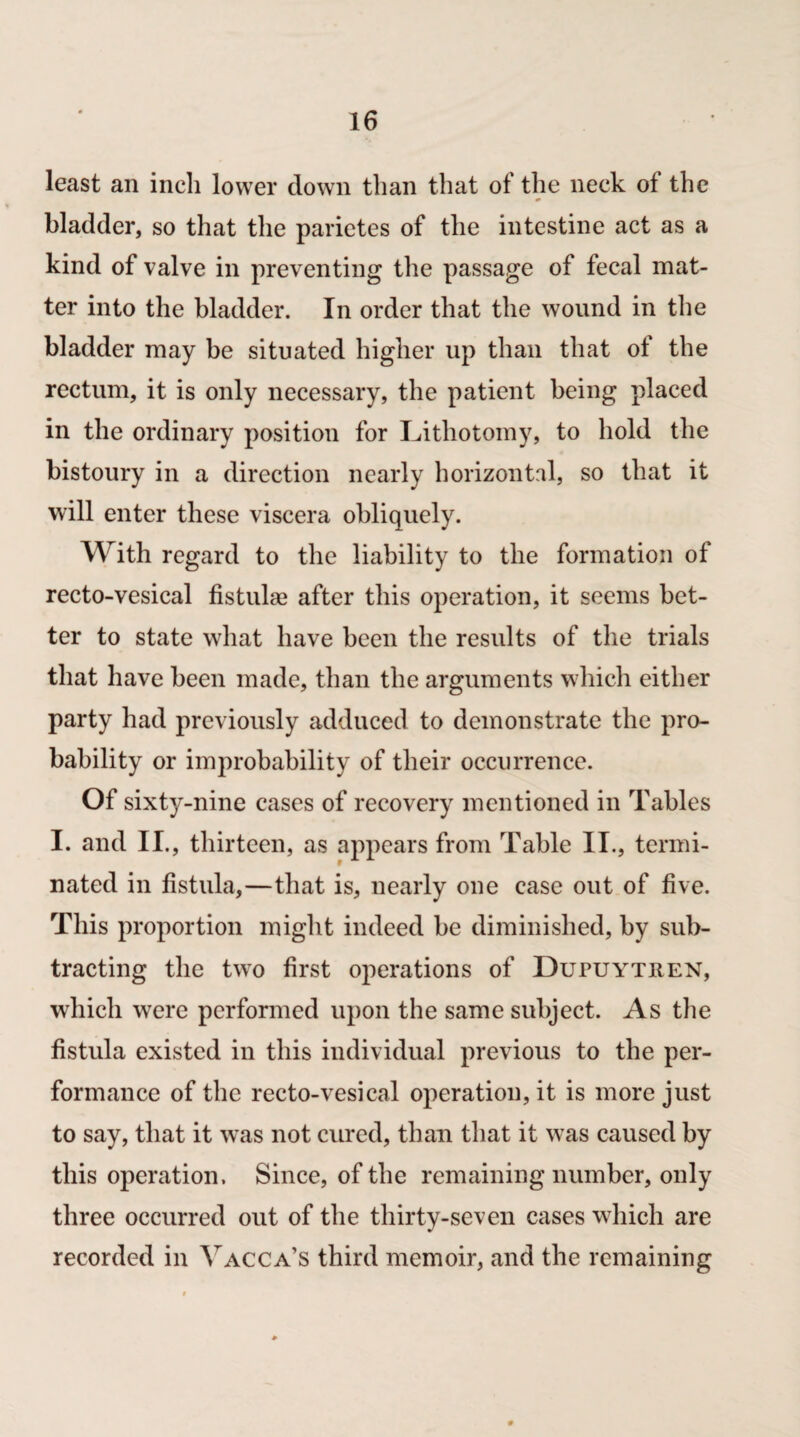 least an inch lower down than that of the neck of the bladder, so that the parietes of the intestine act as a kind of valve in preventing the passage of fecal mat¬ ter into the bladder. In order that the wound in the bladder may be situated higher up than that ot the rectum, it is only necessary, the patient being placed in the ordinary position for Lithotomy, to hold the bistoury in a direction nearly horizontal, so that it will enter these viscera obliquely. With regard to the liability to the formation of recto-vesical fistulas after this operation, it seems bet¬ ter to state what have been the results of the trials that have been made, than the arguments which either party had previously adduced to demonstrate the pro¬ bability or improbability of their occurrence. Of sixty-nine cases of recovery mentioned in Tables I. and II., thirteen, as appears from Table II., termi¬ nated in fistula,—that is, nearly one case out of five. This proportion might indeed be diminished, by sub¬ tracting the two first operations of Dupuythen, wrhich were performed upon the same subject. As the fistula existed in this individual previous to the per¬ formance of the recto-vesical operation, it is more just to say, that it was not cured, than that it was caused by this operation. Since, of the remaining number, only three occurred out of the thirty-seven cases which are recorded in Yacca’s third memoir, and the remaining