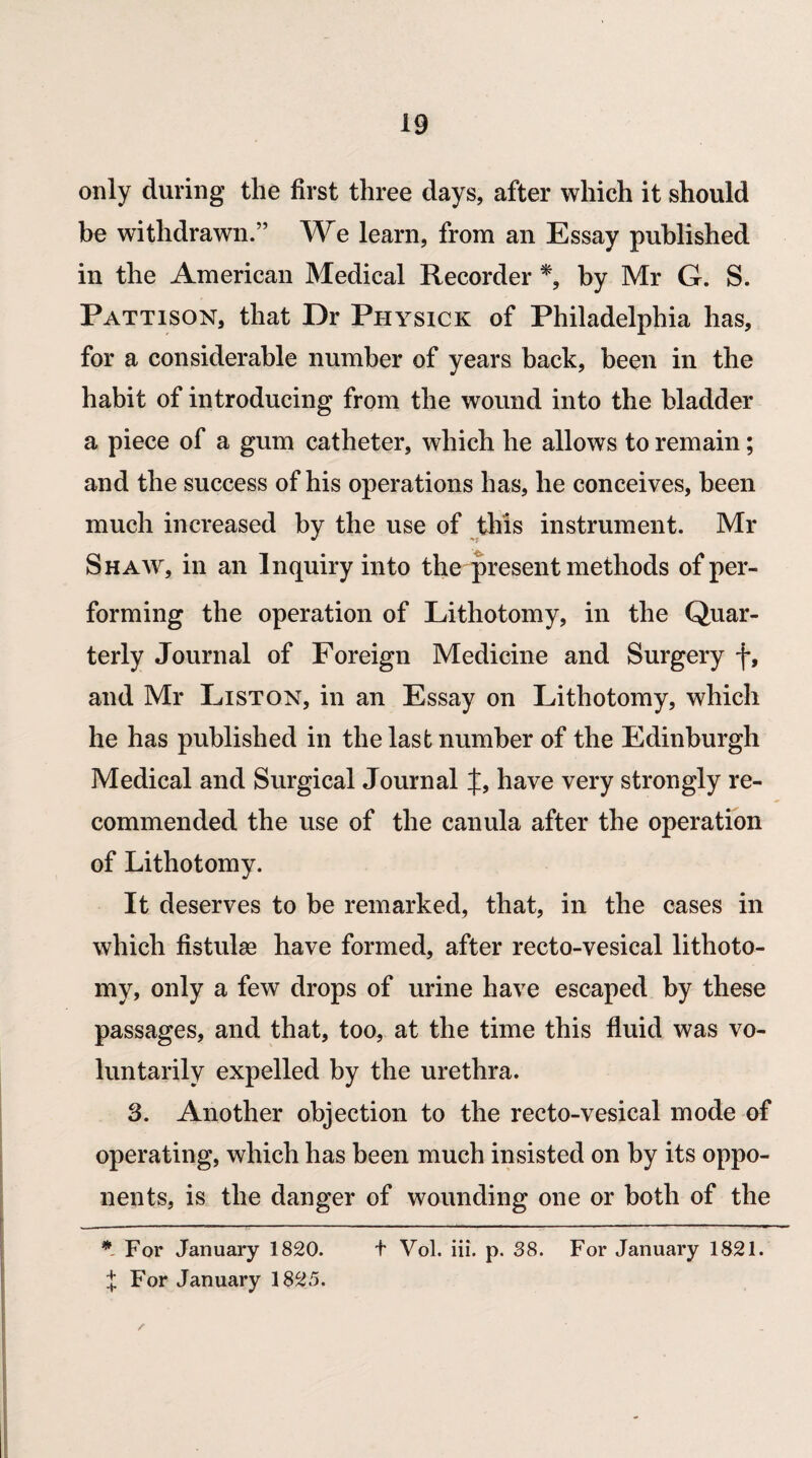 only during the first three days, after which it should be withdrawn.” We learn, from an Essay published in the American Medical Recorder *, by Mr G. S. Pattison, that Dr Physick of Philadelphia has, for a considerable number of years back, been in the habit of introducing from the wound into the bladder a piece of a gum catheter, which he allows to remain; and the success of his operations has, he conceives, been much increased by the use of this instrument. Mr Shaw, in an Inquiry into the present methods of per¬ forming the operation of Lithotomy, in the Quar¬ terly Journal of Foreign Medicine and Surgery f, and Mr Liston, in an Essay on Lithotomy, which he has published in the last number of the Edinburgh Medical and Surgical Journal J, have very strongly re¬ commended the use of the canula after the operation of Lithotomy. It deserves to be remarked, that, in the cases in which fistulae have formed, after recto-vesical lithoto¬ my, only a few drops of urine have escaped by these passages, and that, too, at the time this fluid was vo¬ luntarily expelled by the urethra. 3. Another objection to the recto-vesical mode of operating, which has been much insisted on by its oppo¬ nents, is the danger of wounding one or both of the * For January 1820. t Vol. iii. p. 38. For January 1821. i For January 1825. /