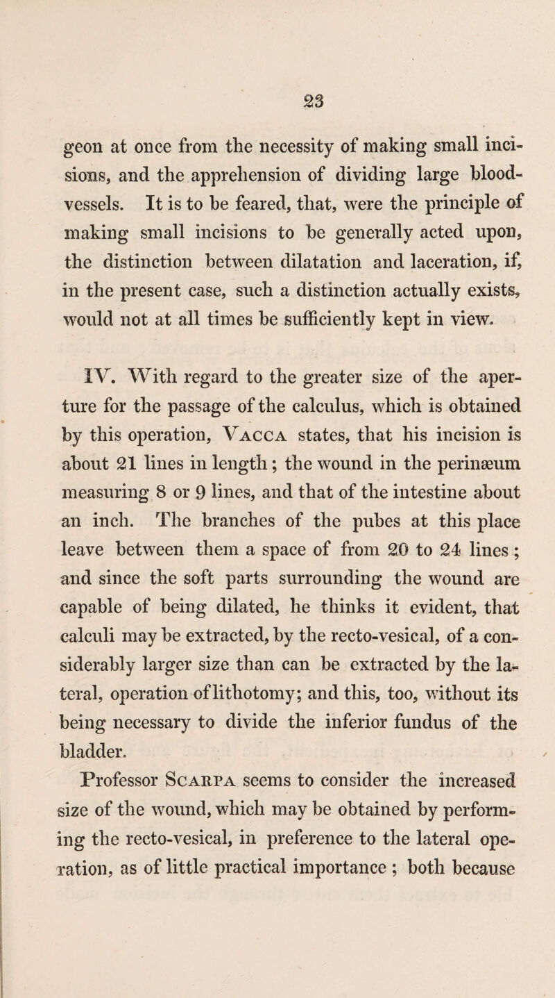 geon at once from the necessity of making small inci¬ sions, and the apprehension of dividing large blood¬ vessels. It is to be feared, that, were the principle of making small incisions to be generally acted upon, the distinction between dilatation and laceration, if, in the present case, such a distinction actually exists, would not at all times be sufficiently kept in view. IV. With regard to the greater size of the aper¬ ture for the passage of the calculus, which is obtained by this operation, V.acca states, that his incision is about 21 lines in length; the wound in the perinaeum measuring 8 or 9 lines, and that of the intestine about an inch. The branches of the pubes at this place leave between them a space of from 20 to 24 lines; and since the soft parts surrounding the wound are capable of being dilated, he thinks it evident, that calculi may be extracted, by the recto-vesical, of a con¬ siderably larger size than can be extracted by the la¬ teral, operation of lithotomy; and this, too, without its being necessary to divide the inferior fundus of the bladder. Professor Scarpa seems to consider the increased size of the wound, which may be obtained by perform¬ ing the recto-vesical, in preference to the lateral ope¬ ration, as of little practical importance ; both because
