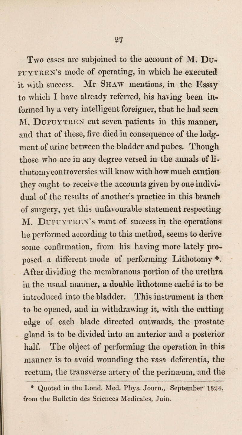 2? Two cases are subjoined to the account of M. Du- puytren’s mode of operating, in which he executed it with success. Mr Shaw mentions, in the Essay to which I have already referred, his having been in¬ formed by a very intelligent foreigner, that he had seen M. Dupuytren cut seven patients in this manner, and that of these, five died in consequence of the lodg¬ ment of urine between the bladder and pubes. Though those who are in any degree versed in the annals of li¬ thotomy controversies will know with how much caution they ought to receive the accounts given by one indivi¬ dual of the results of another’s practice in this branch of surgery, yet this unfavourable statement respecting M. Dupuytren’s want of success in the operations he performed according to this method, seems to derive some confirmation, from his having more lately pro¬ posed a different mode of performing Lithotomy After dividing the membranous portion of the urethra in the usual manner, a double Miotome cache is to be introduced into the bladder. This instrument is then to be opened, and in withdrawing it, with the cutting edge of each blade directed outwards, the prostate gland is to be divided into an anterior and a posterior half. The object of performing the operation in this manner is to avoid wounding the vasa deferentia, the rectum, the transverse artery of the perinaeum, and the * Quoted in the Lond, Med. Phys. Journ,, September 1824, from the Bulletin des Sciences Medicales, Juin.
