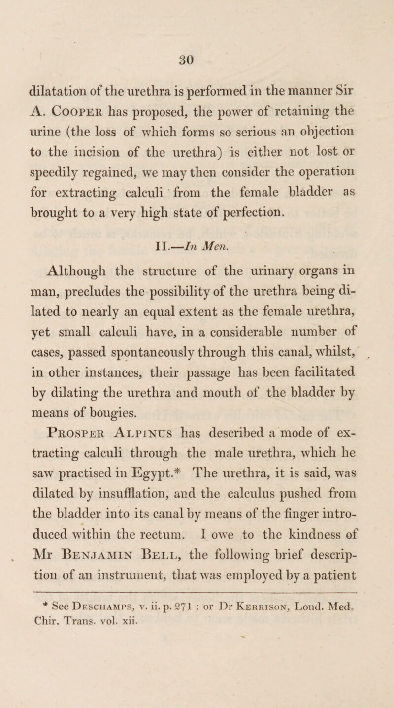 dilatation of the urethra is performed in the manner Sir A. Cooper has proposed, the power of retaining the urine (the loss of which forms so serious an objection to the incision of the urethra) is either not lost or speedily regained, we may then consider the operation for extracting calculi' from the female bladder as brought to a very high state of perfection. II.—In Men. Although the structure of the urinary organs in man, precludes the possibility of the urethra being di¬ lated to nearly an equal extent as the female urethra, yet small calculi have, in a considerable number of cases, passed spontaneously through this canal, whilst, in other instances, their passage has been facilitated by dilating the urethra and mouth of the bladder by means of bougies. Prosper Alpinus has described a mode of ex¬ tracting calculi through the male urethra, which he saw practised in Egypt.* The urethra, it is said, was dilated by insufflation, and the calculus pushed from the bladder into its canal by means of the finger intro¬ duced within the rectum. I owe to the kindness of Mr Benjamin Bell, the following brief descrip¬ tion of an instrument, that was employed by a patient * See Desciiamps, v. ii.p. 271 : or Dr Kerrison, Loud. Med, Chir. Trans, vol. xii.