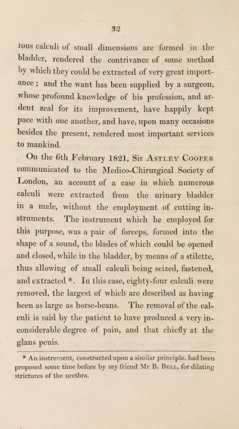 1‘ous calculi of small dimensions are formed in the bladder, rendered the contrivance of some method by which they could be extracted of very great import- ance ; and the want has been supplied by a surgeon, whose profound knowledge of his profession, and ar¬ dent zeal for its improvement, have happily kept pace with one another, and have, upon many occasions besides the present, rendered most important services to mankind. On the 6th February 1821, Sir Astley Coopek communicated to the Medico-Chirurgical Society of London, an account of a case in which numerous calculi were extracted from the urinary bladder in a male, without the employment of cutting in¬ struments. The instrument which he employed for this purpose, was a pair of forceps, formed into the shape of a sound, the blades of which could be opened and closed, while in the bladder, by means of a stilette, thus allowing of small calculi being seized, fastened, and extracted *. In this case, eighty-four calculi were removed, the largest of which are described as having been as large as horse-beans. The removal of the cal¬ culi is said by the patient to have produced a very in¬ considerable degree of pain, and that chiefly at the glans penis. * An instrument, constructed upon a similar principle, had been proposed some time before by my friend Mr B. Bell, for dilating strictures of the urethra.