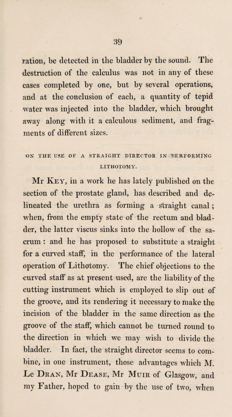 destruction of the calculus was not in any of these cases completed by one, but by several operations, and at the conclusion of each, a quantity of tepid water was injected into the bladder, which brought away along with it a calculous sediment, and frag¬ ments of different sizes. ON THE USE OF A STRAIGHT DIRECTOR IN PERFORMING LITHOTOMY. Mr Key, in a work he has lately published on the section of the prostate gland, has described and de¬ lineated the urethra as forming a straight canal; when, from the empty state of the rectum and blad¬ der, the latter viscus sinks into the hollow of the sa¬ crum : and he has proposed to substitute a straight for a curved staff, in the performance of the lateral operation of Lithotomy. The chief objections to the curved staff as at present used, are the liability of the cutting instrument which is employed to slip out of the groove, and its rendering it necessary to make the incision of the bladder in the same direction as the groove of the staff, which cannot be turned round to the direction in which we may wish to divide the bladder. In fact, the straight director seems to com¬ bine, in one instrument, those advantages which M. Le Dr an, Mr Dease, Mr Muir of Glasgow, and my Father, hoped to gain by the use of two, when