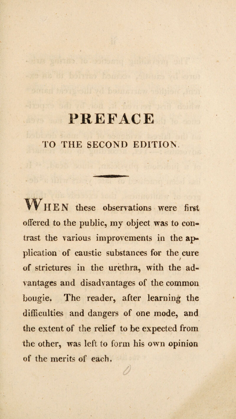 PREFACE TO THE SECOND EDITION. Wh EN these observations were first offered to the public, my object was to con* trast the various improvements in the ap* plication of caustic substances for the cure of strictures in the urethra, with the ad¬ vantages and disadvantages of the common bougie. The reader, after learning the difficulties and dangers of one mode, and the extent of the relief to be expected from the other, was left to form his own opinion of the merits of each.