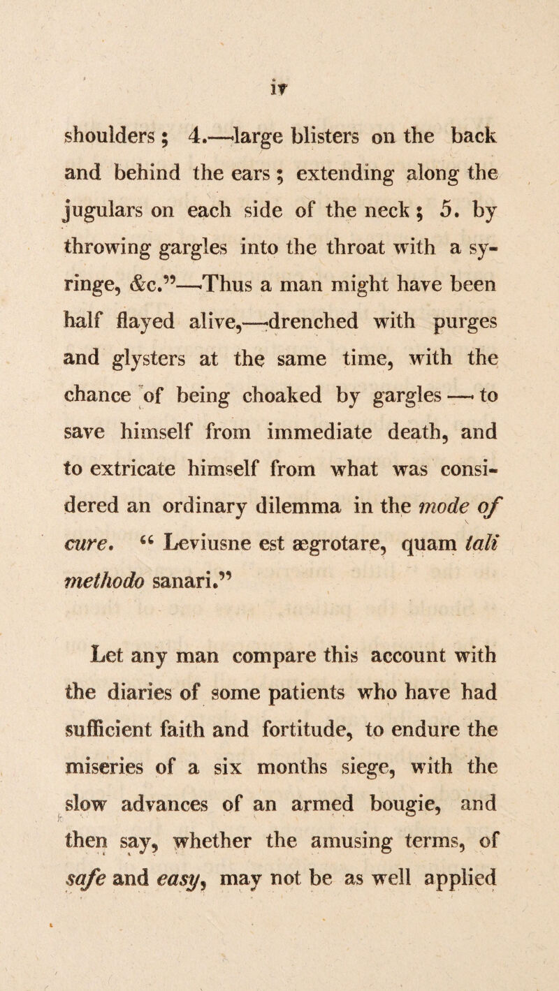 IT shoulders; 4.—large blisters on the back and behind the ears; extending along the jugulars on each side of the neck ; 5. by throwing gargles into the throat with a sy¬ ringe, &C.’9—-Thus a man might have been half flayed alive,—-drenched with purges and glysters at the same time, with the chance of being choaked by gargles —• to save himself from immediate death, and to extricate himself from what was consi¬ dered an ordinary dilemma in the mode of cure. 46 Leviusne est aegrotare, quam tali methodo sanari.” Let any man compare this account with the diaries of some patients who have had sufficient faith and fortitude, to endure the miseries of a six months siege, with the slow advances of an armed bougie, and then say, whether the amusing terms, of safe and easy^ may not be as well applied