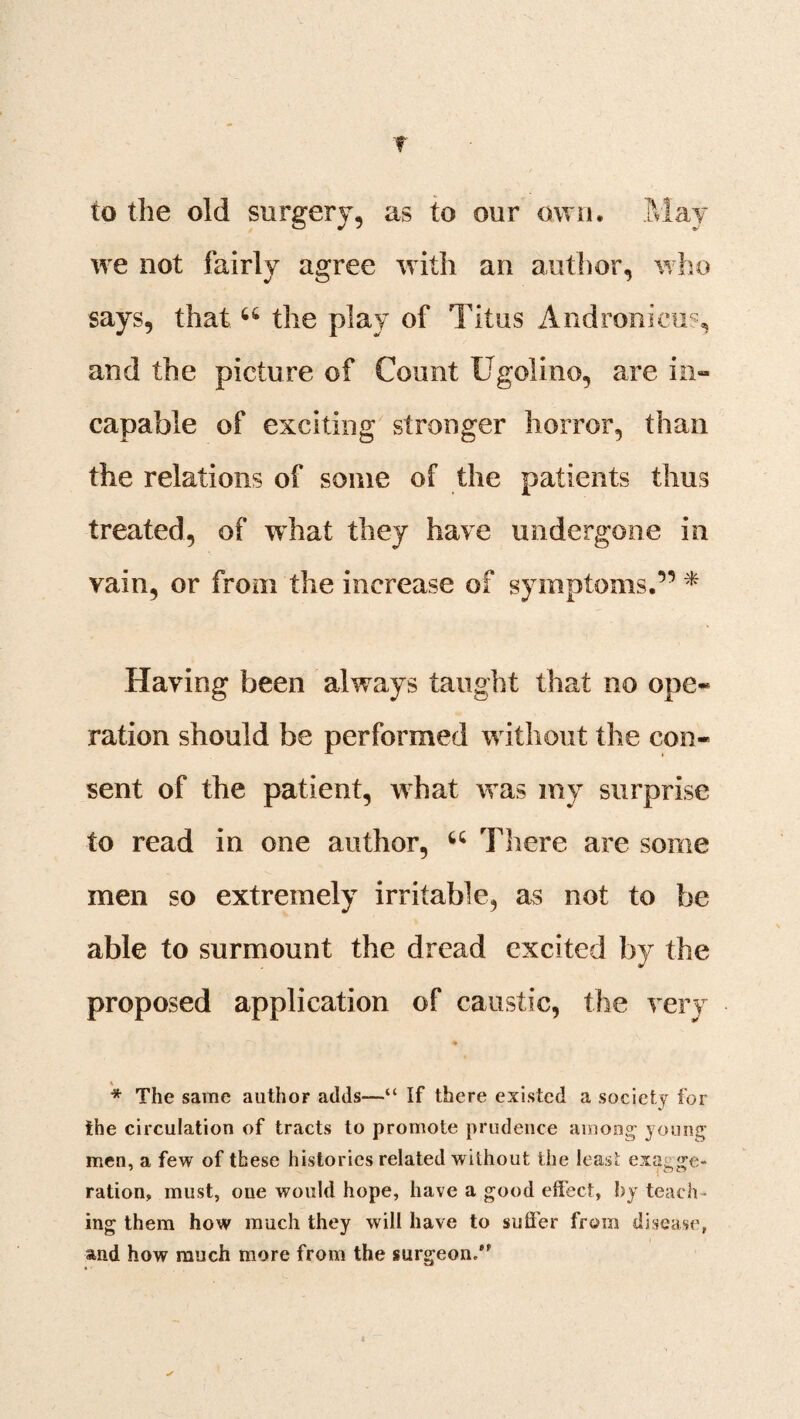 f to the old surgery, as to our own. May we not fairly agree with an author, who says, that u the play of Titus Andronicus, and the picture of Count Ugolino, are in¬ capable of exciting stronger horror, than the relations of some of the patients thus treated, of what they have undergone in vain, or from the increase of symptoms.” * Having been always taught that no ope¬ ration should be performed w ithout the con¬ sent of the patient, what wTas my surprise to read in one author, u There are some men so extremely irritable, as not to be able to surmount the dread excited by the proposed application of caustic, the very * The same author adds—“ If there existed a society for the circulation of tracts to promote prudence among' young men, a few of these histories related without the least exa^sre- ration, must, one would hope, have a good effect, by teach¬ ing them how much they will have to suffer from disease, and how much more from the surgeon/*