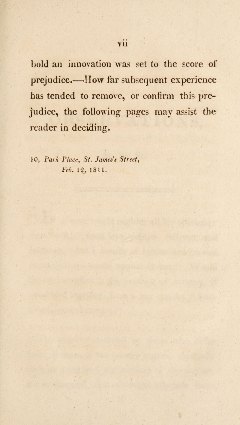 \ » a Vll bold an innovation was set to the score of prejudice.—-How far subsequent experience has tended to remove, or confirm this pre¬ judice, the following pages may assist the reader in deciding. 10, Park Place, St. James's Street,